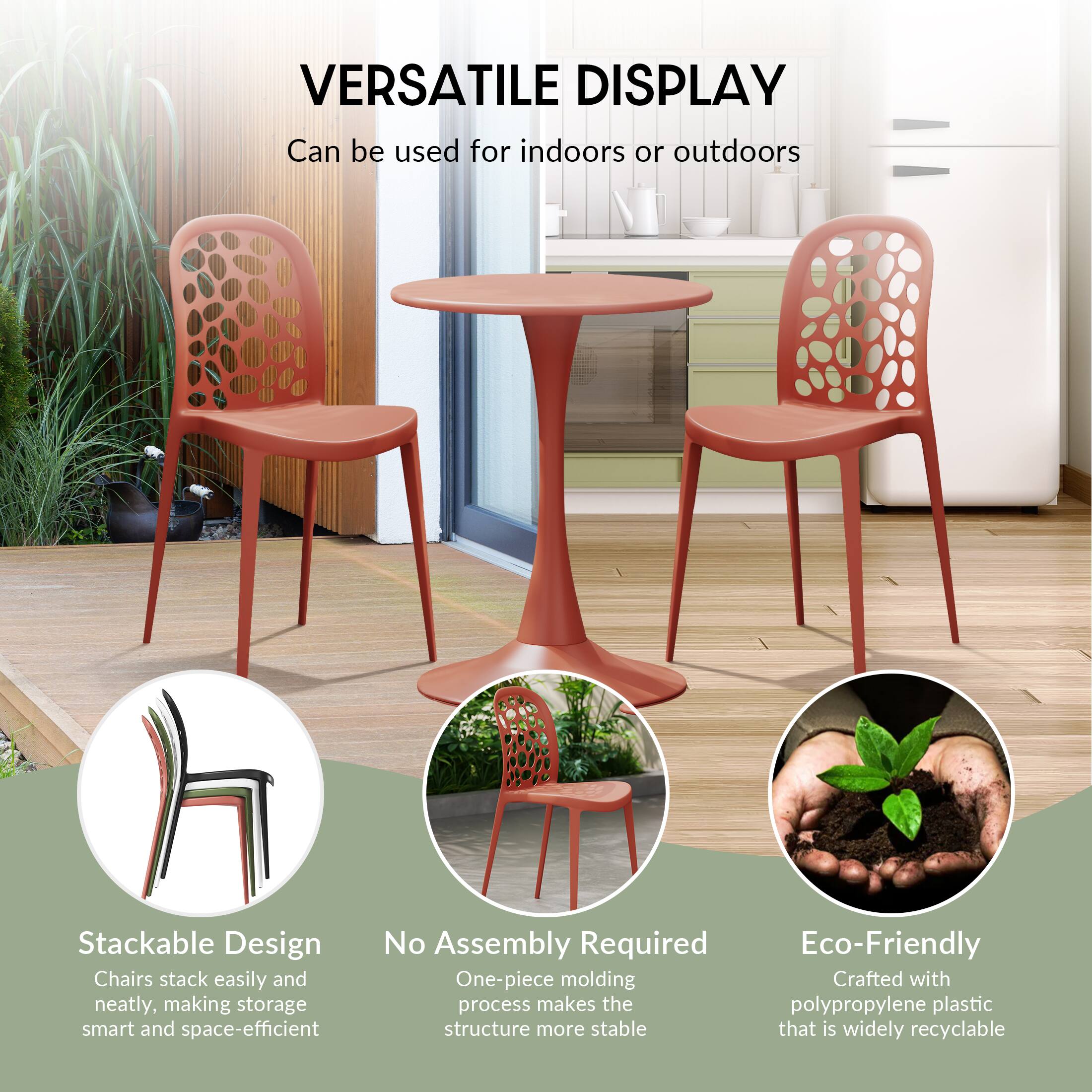VERSATILE DISPLAY  
Can be used for indoors or outdoors

Stackable Design  
Chairs stack easily and neatly, making storage smart and space-efficient

No Assembly Required  
One-piece molding process makes the structure more stable

Eco-Friendly  
Crafted with polypropylene plastic that is widely recyclable