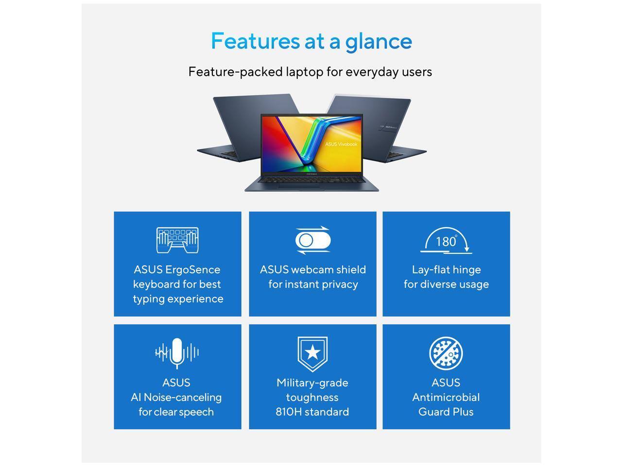 Features at a glance

Feature-packed laptop for everyday users

ASUS Vivobook

ASUS ErgoSense keyboard for best typing experience

ASUS webcam shield for instant privacy

Lay-flat hinge for diverse usage

ASUS AI Noise-canceling for clear speech

Military-grade toughness 810H standard

ASUS Antimicrobial Guard Plus