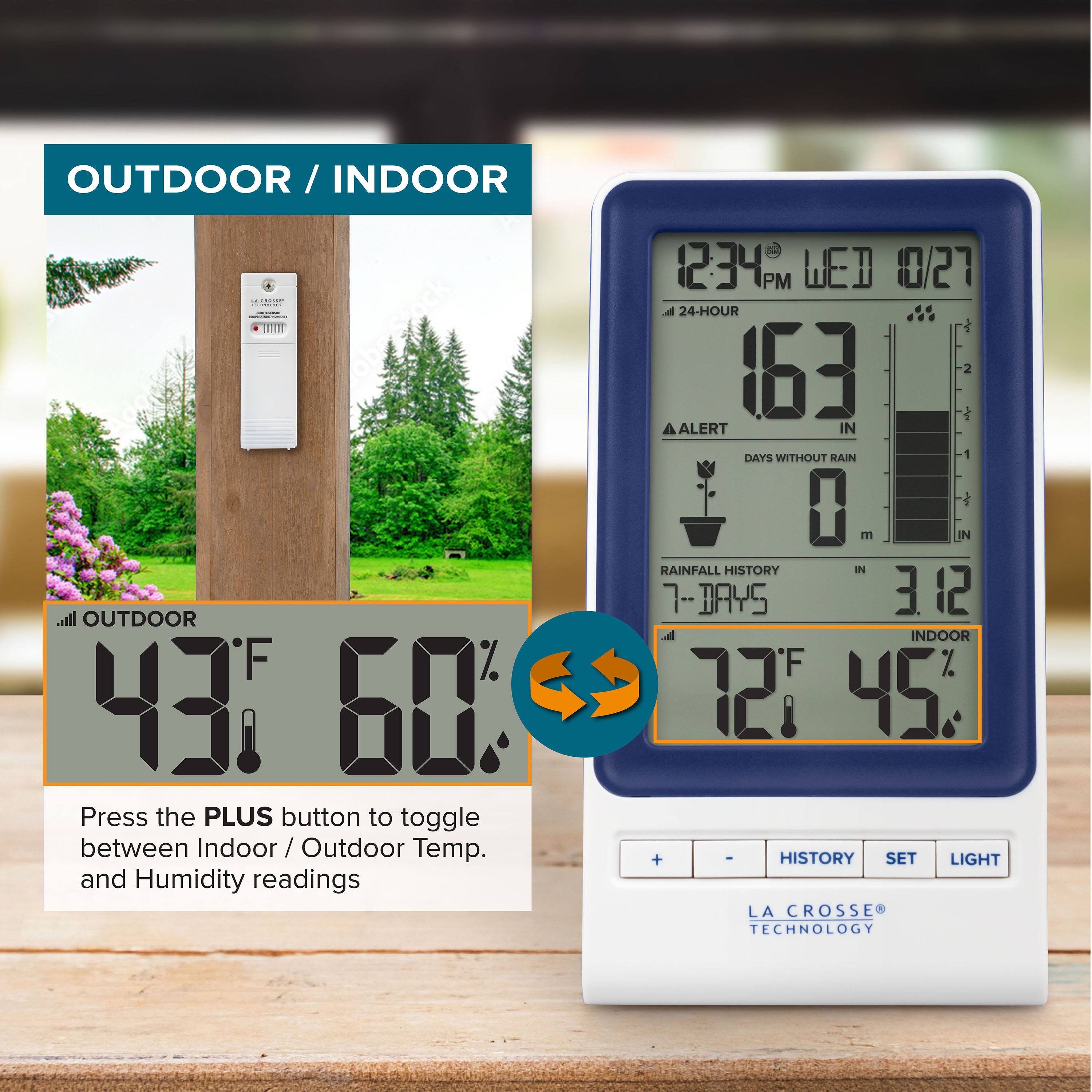 OUTDOOR / INDOOR

OUTDOOR
43°F 60%

Press the PLUS button to toggle between Indoor / Outdoor Temp. and Humidity readings

12:34 PM WED 10/27
24-HOUR
163 IN
ALERT
DAYS WITHOUT RAIN 0
RAINFALL HISTORY 7-DAYS 3.12 IN

INDOOR
72°F 45%

LA CROSSE TECHNOLOGY