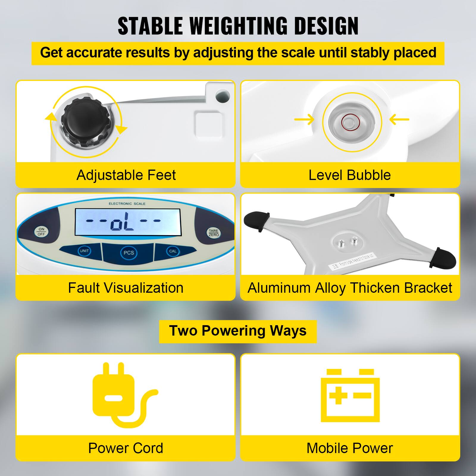 STABLE WEIGHTING DESIGN  
Get accurate results by adjusting the scale until stably placed  

Adjustable Feet  
Level Bubble  
Fault Visualization  
Aluminum Alloy Thickened Bracket  

Two Powering Ways  
Power Cord  
Mobile Power