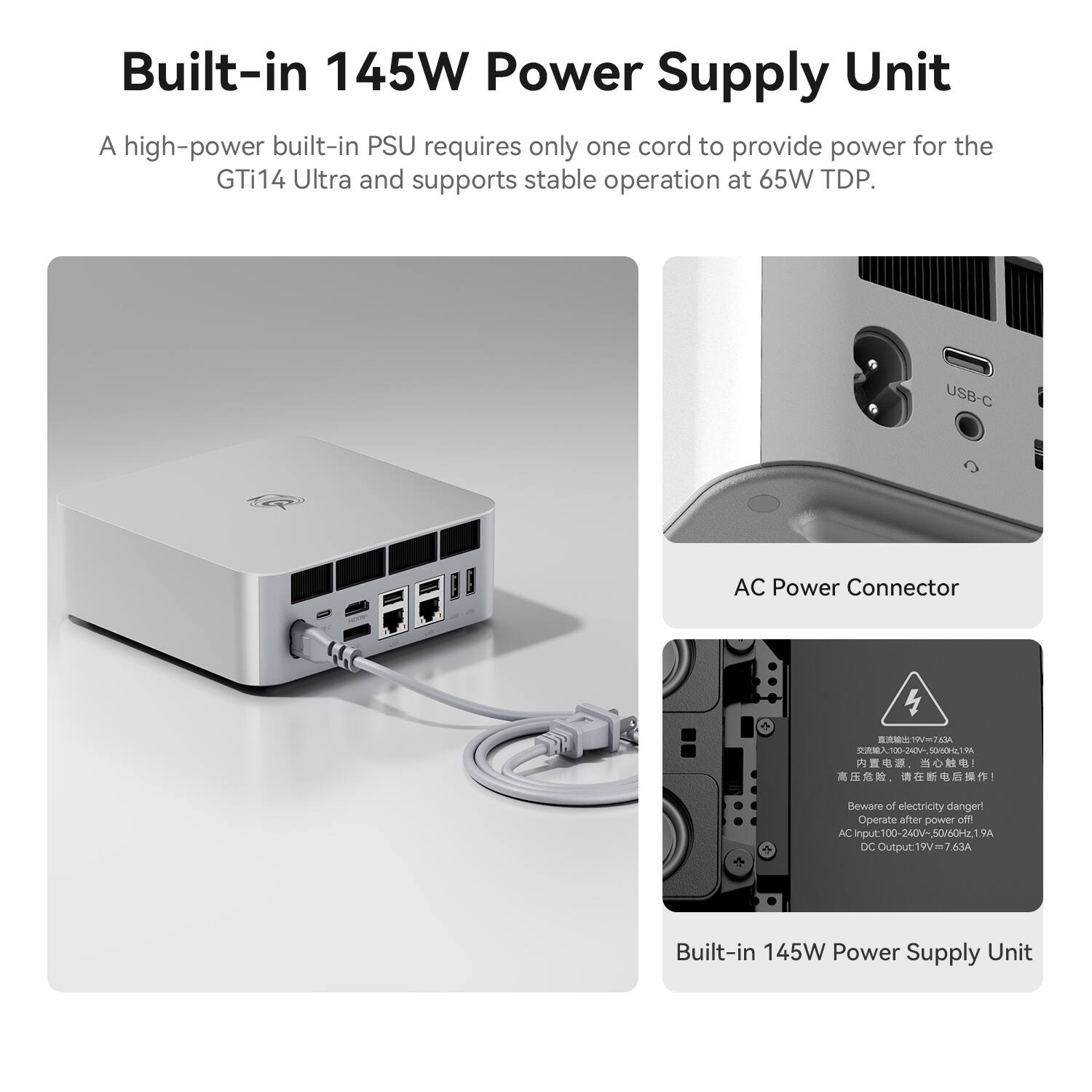 Built-in 145W Power Supply Unit

A high-power built-in PSU requires only one cord to provide power for the GTi14 Ultra and supports stable operation at 65W TDP.

USB-C
AC Power Connector

19V 7.63A 100-240V~ 50/60Hz 1.9A

Beware of electricity danger! Operate after power off!

AC Input: 100-240V~, 50/60Hz, 1.9A
DC Output: 19V = 7.63A

Built-in 145W Power Supply Unit