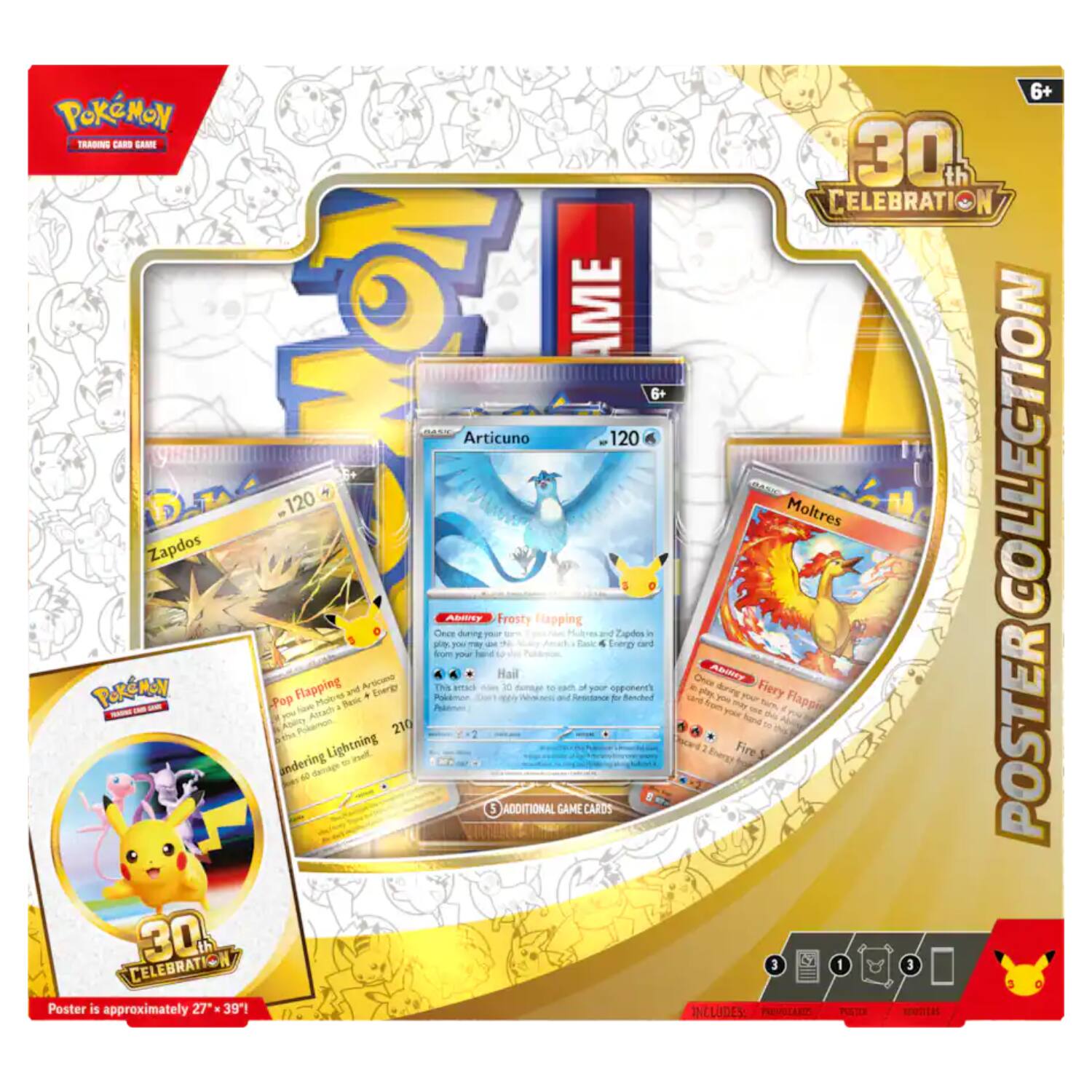 Pokémon Trading Card Game  
6+  
Articuno 120  
120  
Zapdos Ability Frosty Flapping  
Once during your turn, if Zapdos is picked by your opponent's attack, you may discard an Energy card from your hand.  
Hail  
This attack does 10 damage plus 10 more damage for each of your opponent's Benched Pokémon.  
210  
Moltres Ability Fiery Flapping  
Once during your turn, if Moltres is picked by your opponent's attack, you may discard an Energy card from your hand.  
Fire  
This attack does 30 damage plus 30 more damage for each of your opponent's Benched Pokémon.  
60  
ADDITIONAL GAME CARDS  
CELEBRATION 30A Poster is approximately 27" x 39"!  
6+  
30th CELEBRATION  
COLLECTION POSTER  
INCLUDES:  
PROVOLARDS  
MONTAS