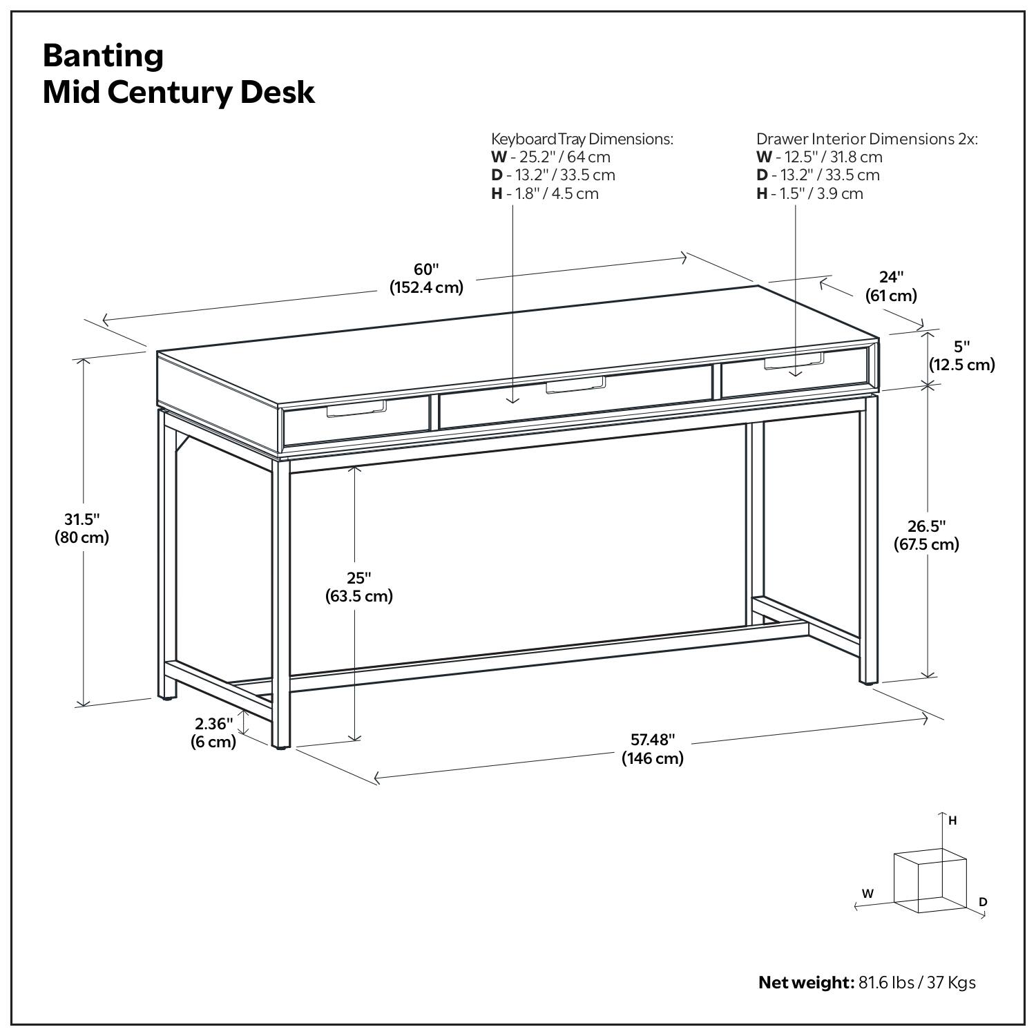 Banting Mid Century Desk

Keyboard Tray Dimensions:
- W-25.2" / 64 cm
- D-13.2" / 33.5 cm
- H-1.8" / 4.5 cm

Drawer Interior Dimensions 2x:
- W-12.5" / 31.8 cm
- D-13.2" / 33.5 cm
- H-1.5" / 3.9 cm

Net weight: 81.6 lbs / 37 Kgs

Dimensions:
- W-60" (152.4 cm)
- D-24" (61 cm)
- H-31.5" (80 cm)
- W-25" (63.5 cm)
- D-26.5" (67.5 cm)
- H-57.48" (146 cm)
- W-2.36" (6 cm)