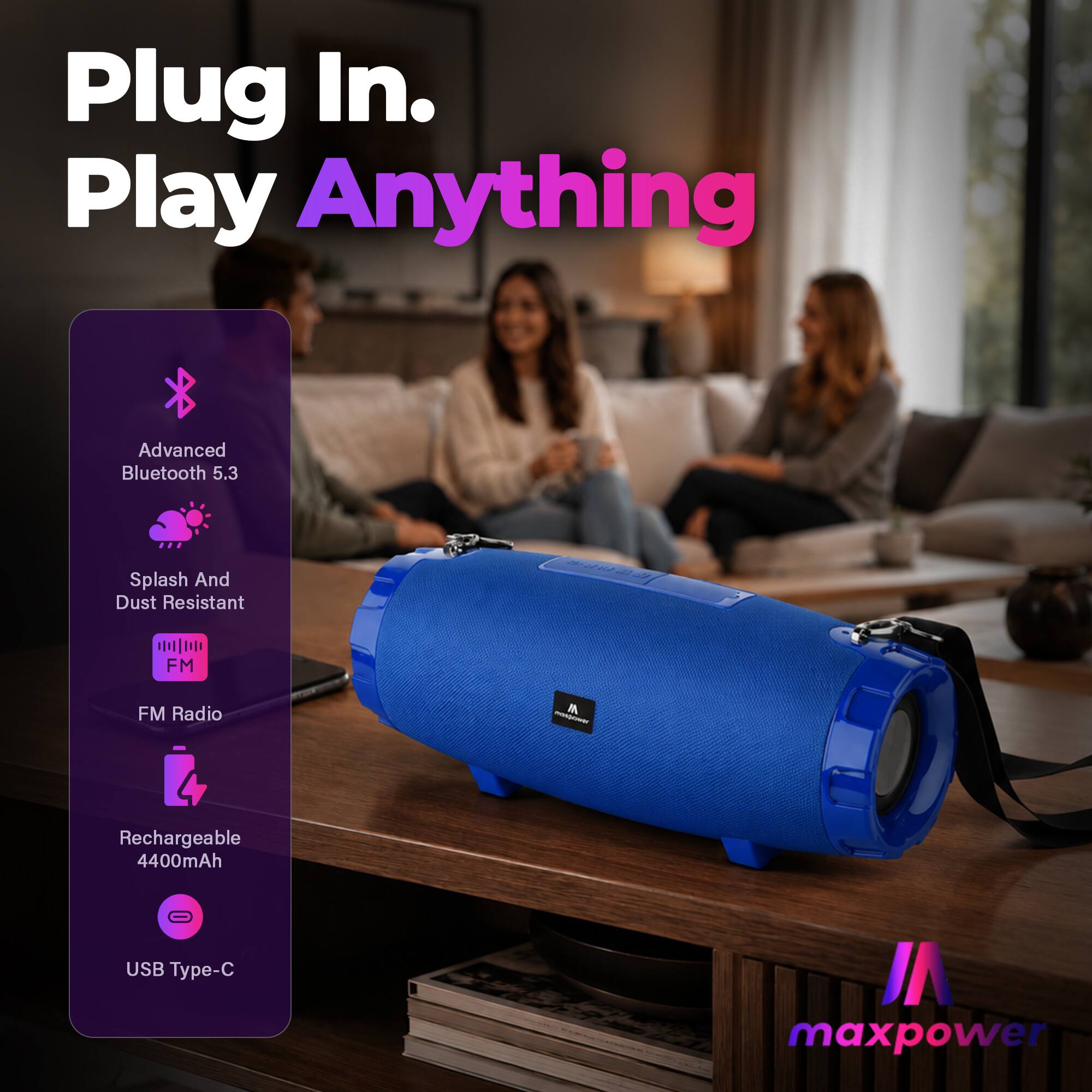 Plug In. Play Anything

Advanced Bluetooth 5.3

Splash And Dust Resistant

FM Radio

Rechargeable 4400mAh

USB Type-C

VI maxpower