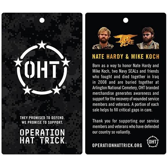 **OHT**

**NATE HARDY & MIKE KOCH**

Born as a way to honor Nate Hardy and Mike Koch, two Navy SEALs and friends who fought and died together in Iraq in 2008 and are buried together at Arlington National Cemetery, OHT branded merchandise generates awareness and support for the recovery of wounded service members and veterans. A portion of each sale helps to fill critical gaps in care.

**THEY PROMISED TO DEFEND. WE PROMISE TO SUPPORT.**

Thank you for supporting our service members and veterans who have defended our country so valiantly.

**OPERATION HAT TRICK**

**OPERATIONHATTRICK.ORG**