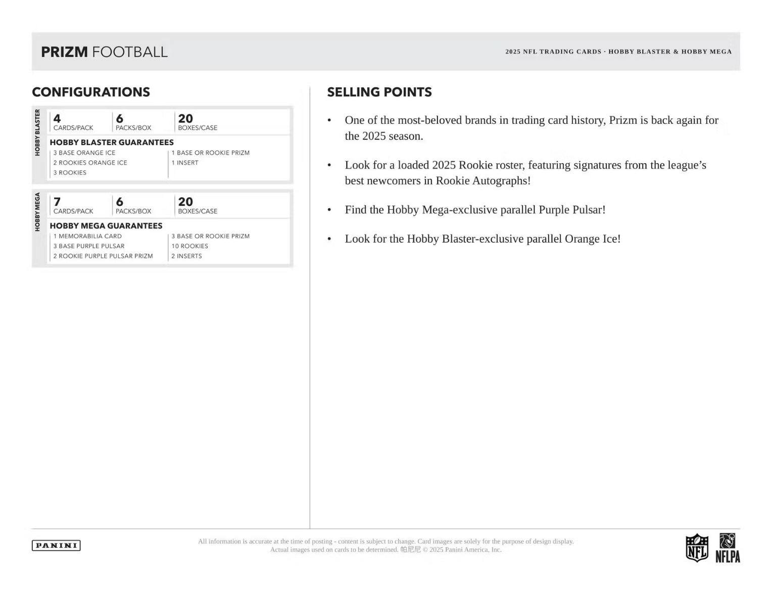 PRIZM FOOTBALL 2025  
NEL TRADING CARDS  
HOBBY BLASTER & HOBBY MEGA CONFIGURATIONS  

4 CARDS/PACK  
6 PACKS/BOX  
20 BOXES/CASE  

HOBBY BLASTER GUARANTEES  
3 BASE ORANGE ICE  
2 ROOKIES ORANGE ICE  
1 INSERT  
1 BASE OR ROOKIE PRIZM  
3 ROOKIES  

HOBBY MEGA GUARANTEES  
1 MEMORABILIA CARD  
3 BASE PURPLE PULSAR  
10 ROOKIES  
2 ROOKIE PURPLE PULSAR PRIZM  
2 INSERTS  

SELLING POINTS  
- One of the most-beloved brands in trading card history, Prizm is back again for the 2025 season.  
- Look for a loaded 2025 Rookie roster, featuring signatures from the league's best newcomers in Rookie Autographs!  
- Find the Hobby Mega-exclusive parallel Purple Pulsar!  
- Look for the Hobby Blaster-exclusive parallel Orange Ice!  

All information is accurate at the time of posting - content is subject to change. Card images are solely for the purpose of design display.