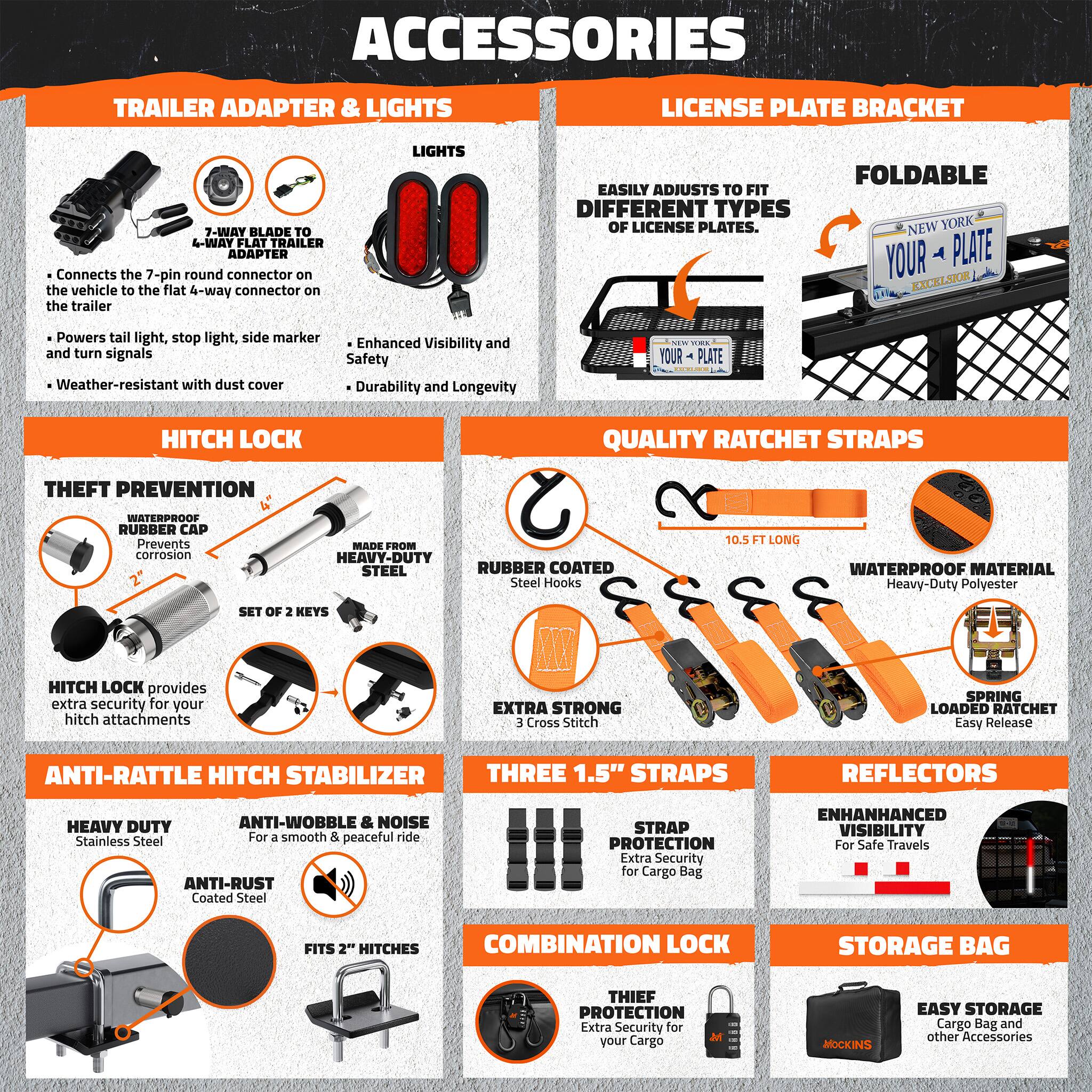 ACCESSORIES

TRAILER ADAPTER & LIGHTS

LICENSE PLATE BRACKET

7-WAY BLADE TO 4-WAY FLAT TRAILER ADAPTER
- Connects the 7-pin round connector on the vehicle to the flat 4-way connector on the trailer

LIGHTS
- Powers tail light, stop light, side marker and turn signals
- Enhanced Visibility and Safety
- Durability and Longevity
- Weather-resistant with dust cover

LICENSE PLATE BRACKET
- Easily adjusts to fit different types of license plates
- Foldable
- New York Your Plate Excelsior

HITCH LOCK

THEFT PREVENTION
- Waterproof Rubber Cap Prevents corrosion
- Made from Heavy-Duty Steel
- Rubber Coated Steel Hooks
- Set of 2 Keys
- Hitch Lock provides extra security for your hitch attachments

QUALITY RATCHET STRAPS
- 10.5 FT LONG
- Waterproof Material Heavy-Duty Polyester
- Extra Strong 3 Cross Stitch
- Spring Loaded Ratchet Easy Release

ANTI-RATTLE HITCH STABILIZER
- Heavy Duty Anti-Wobble & Noise Stainless Steel
- Anti-Rust Coated Steel
- Fits 2" Hitches

TH