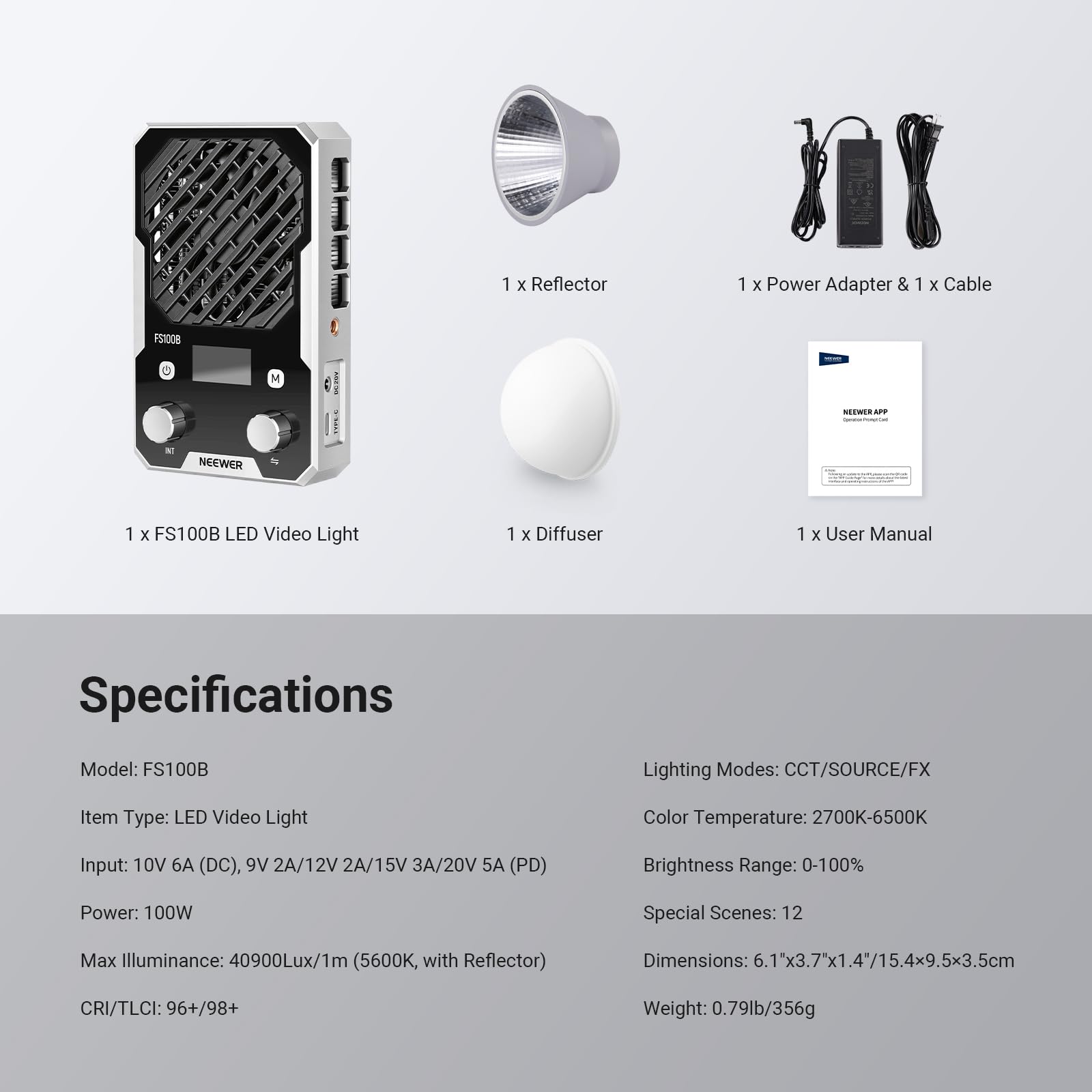 1 x Reflector  
1 x Power Adapter & 1 x Cable  
1 x FS100B LED Video Light  
1 x Diffuser  
1 x User Manual  

Specifications  
Model: FS100B  
Lighting Modes: CCT/SOURCE/FX  
Item Type: LED Video Light  
Color Temperature: 2700K-6500K  
Input: 10V 6A (DC), 9V 2A/12V 2A/15V 3A/20V 5A (PD)  
Brightness Range: 0-100%  
Power: 100W  
Special Scenes: 12  
Max Illuminance: 40900Lux/1m (5600K, with Reflector)  
Dimensions: 6.1"x3.7"x1.4"/15.4x9.5x3.5cm  
CRI/TLCI: 96+/98+  
Weight: 0.79lb/356g