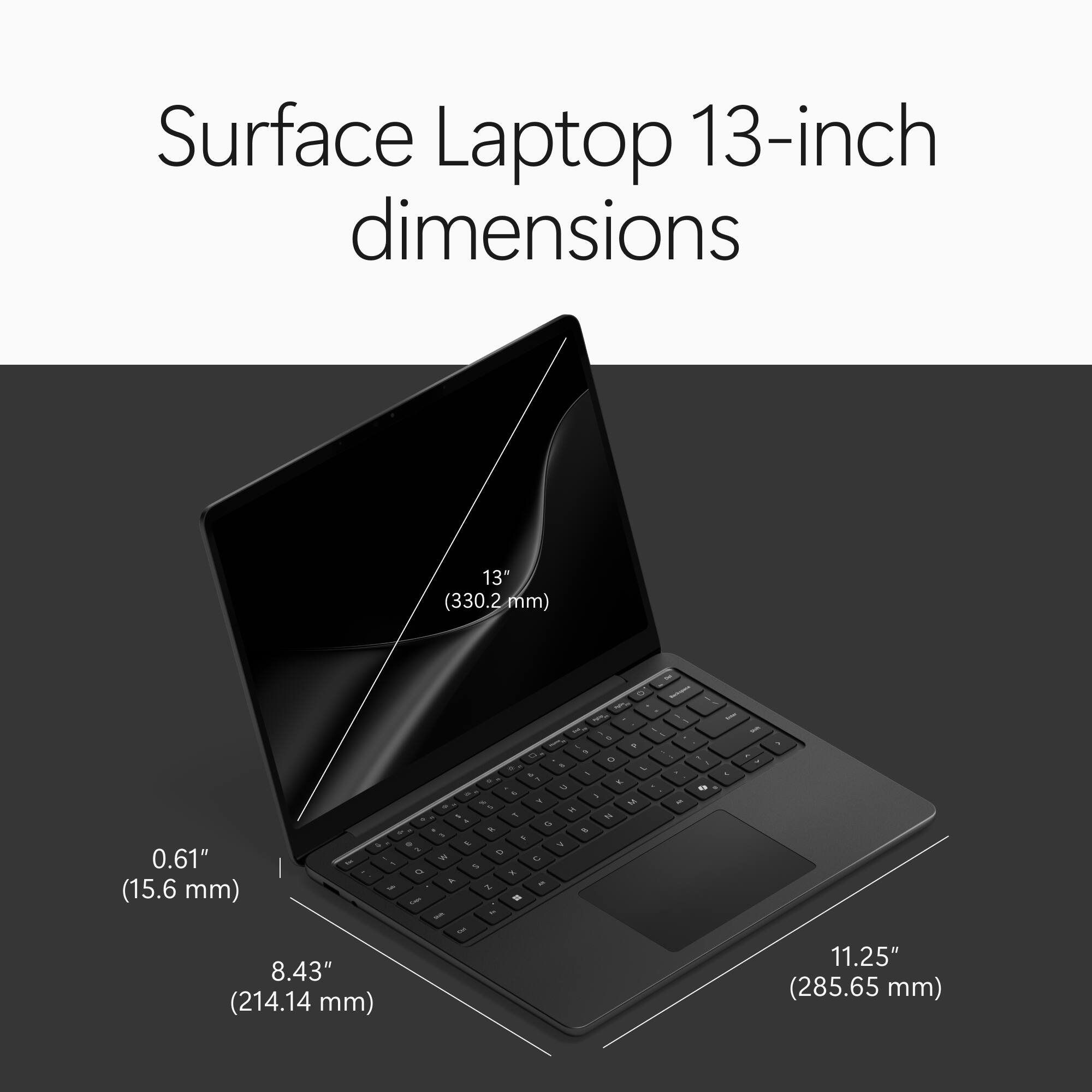 Surface Laptop 13-inch dimensions

13" (330.2 mm)
0.61" (15.6 mm)
8.43" (214.14 mm)
11.25" (285.65 mm)