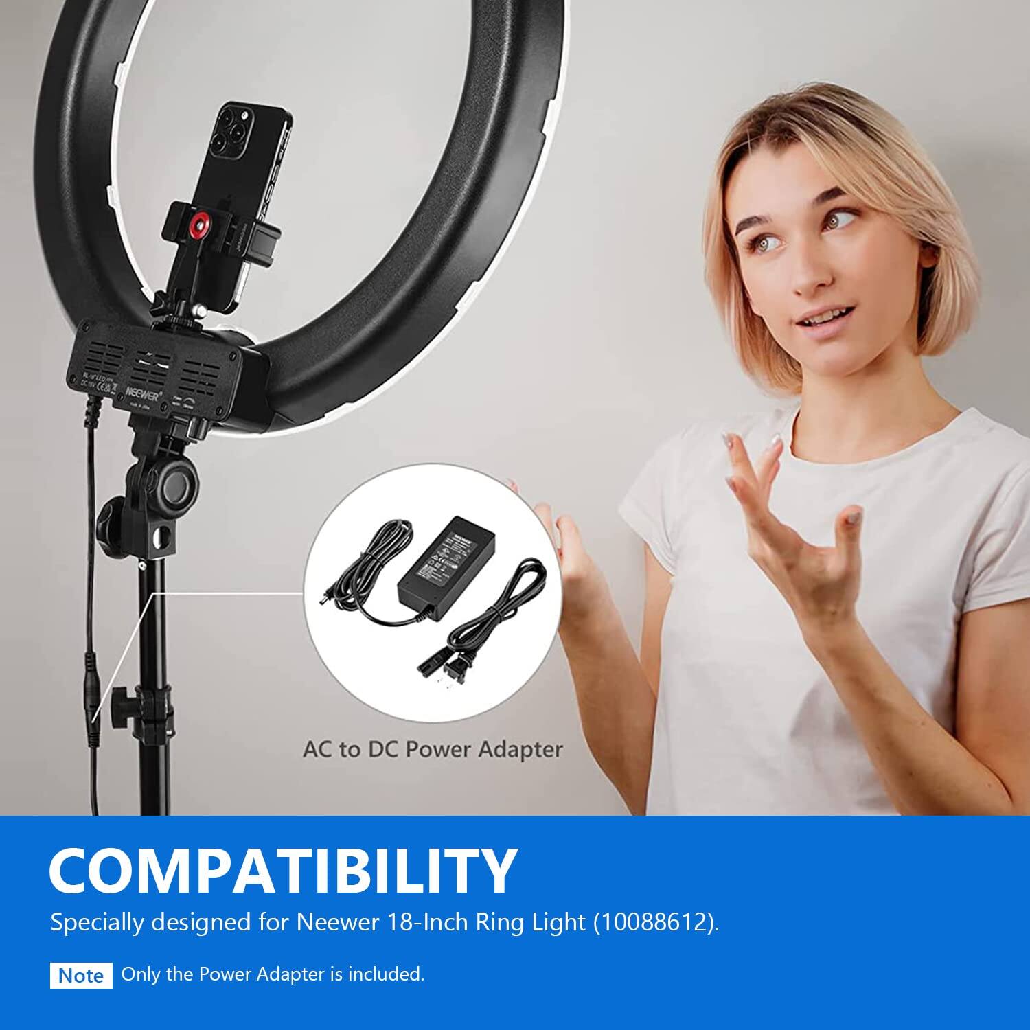 KWB2 Neewer AC to DC Power Adapter  
COMPATIBILITY  
Specially designed for Neewer 18-Inch Ring Light (10088612).  
Note: Only the Power Adapter is included.