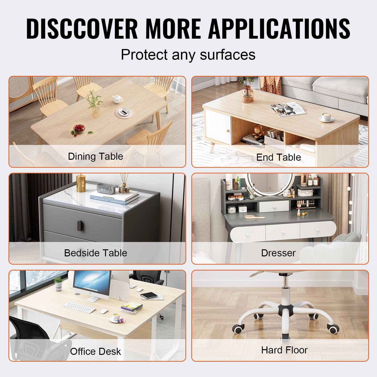 DISCOVER MORE APPLICATIONS  
Protect any surfaces  

- Dining Table  
- End Table  
- Bedside Table  
- Dresser  
- Office Desk  
- Hard Floor