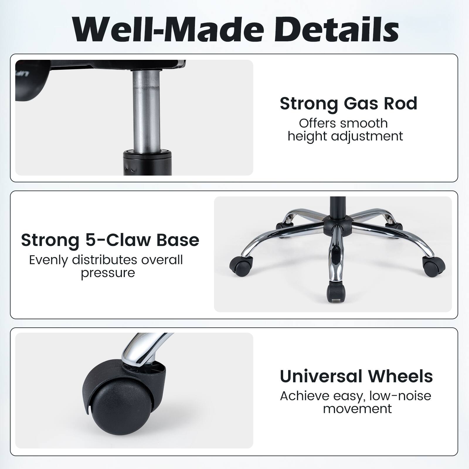 Well-Made Details

- Strong Gas Rod: Offers smooth height adjustment
- Strong 5-Claw Base: Evenly distributes overall pressure
- Universal Wheels: Achieve easy, low-noise movement