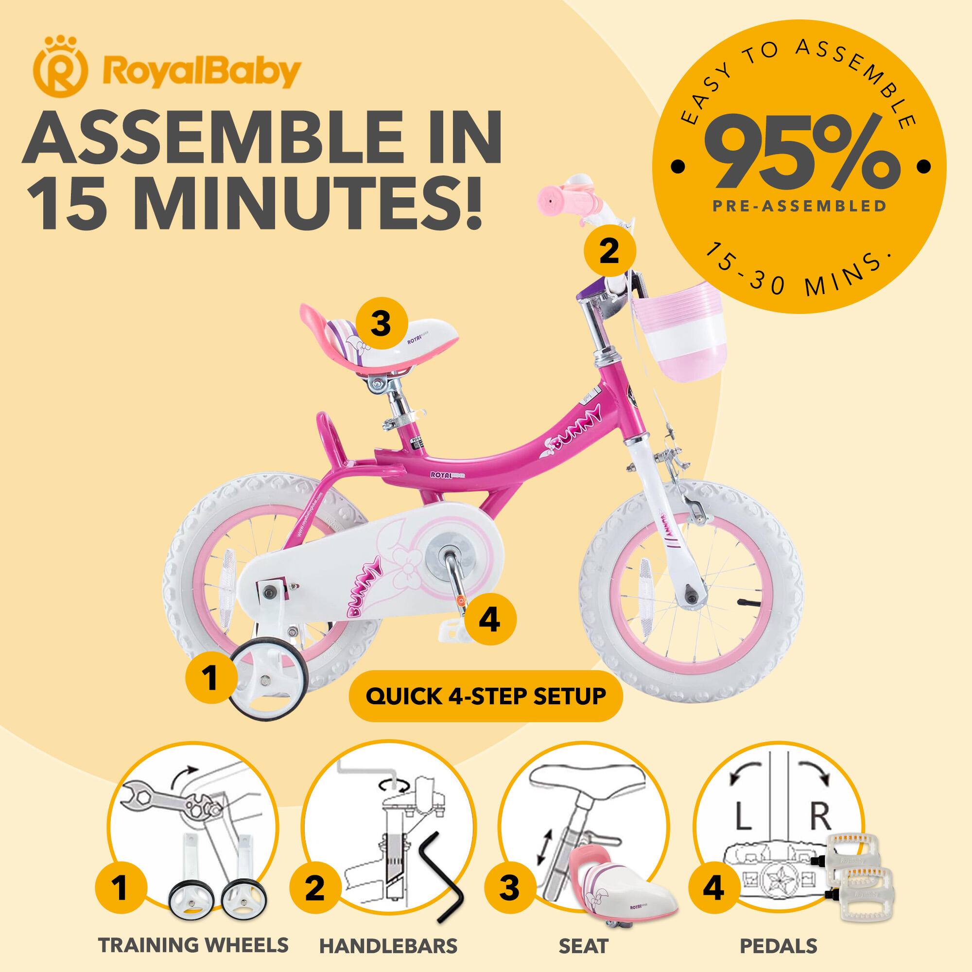 RoyalBaby ASSEMBLE IN 15 MINUTES!  
EASY TO ASSEMBLE  
95% PRE-ASSEMBLED  
15-30 MINS  
QUICK 4-STEP SETUP  
1. TRAINING WHEELS  
2. HANDLEBARS  
3. SEAT  
4. PEDALS