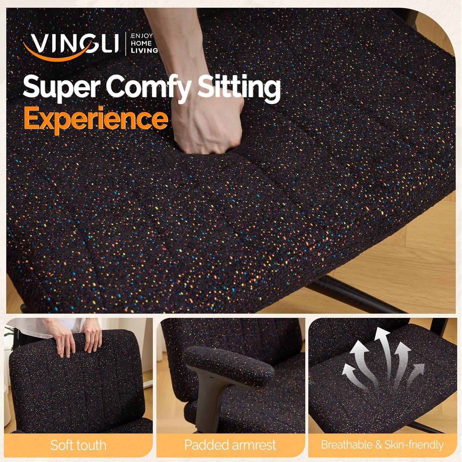 ENJOY VINGLI HOME LIVING  
Super Comfy Sitting Experience  
Soft touch  
Padded armrest  
Breathable & Skin-friendly