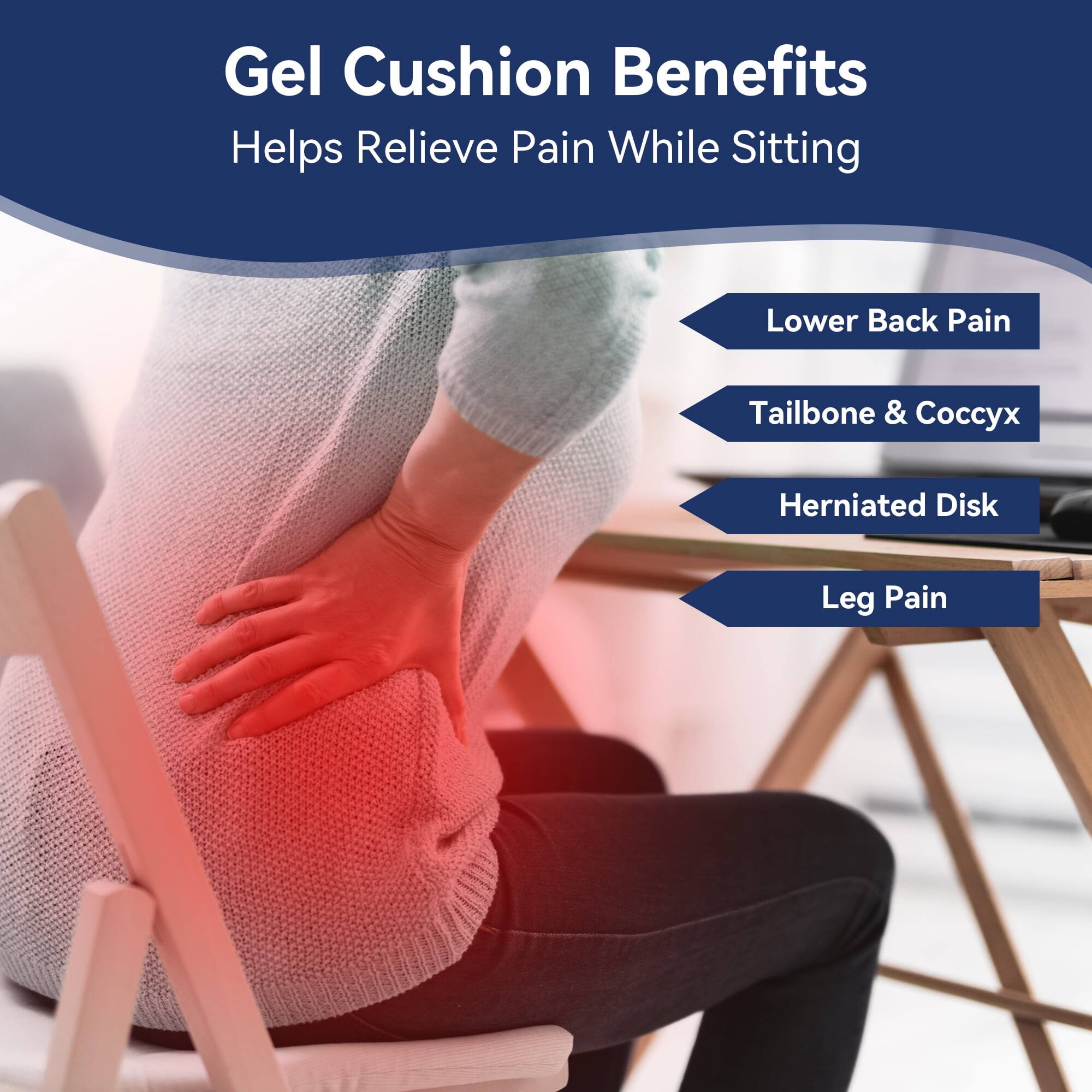 Gel Cushion Benefits  
Helps Relieve Pain While Sitting  
Lower Back Pain  
Tailbone & Coccyx  
Herniated Disk  
Leg Pain