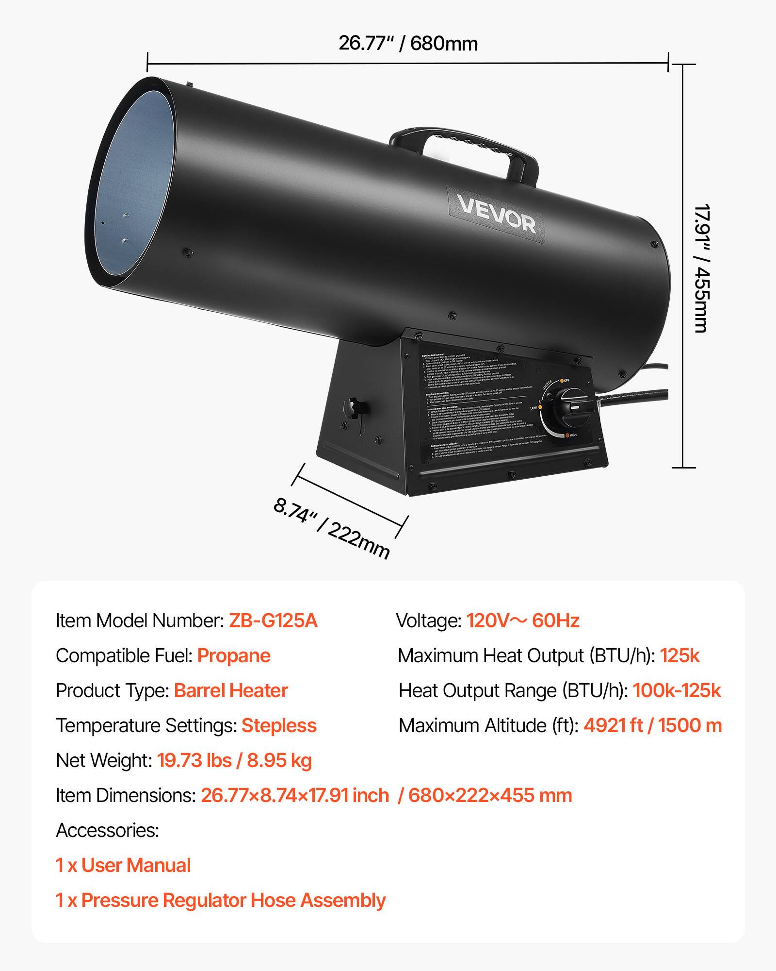 26.77" / 680mm  
17.91" / 455mm  
8.74" / 222mm  

Item Model Number: ZB-G125A  
Voltage: 120V~ 60Hz  
Compatible Fuel: Propane  
Maximum Heat Output (BTU/h): 125k  
Heat Output Range (BTU/h): 100k-125k  
Temperature Settings: Stepless  
Maximum Altitude (ft): 4921 ft / 1500 m  
Net Weight: 19.73 lbs / 8.95 kg  
Item Dimensions: 26.77x8.74x17.91 inch / 680x222x455 mm  

Accessories:  
1x User Manual  
1x Pressure Regulator Hose Assembly