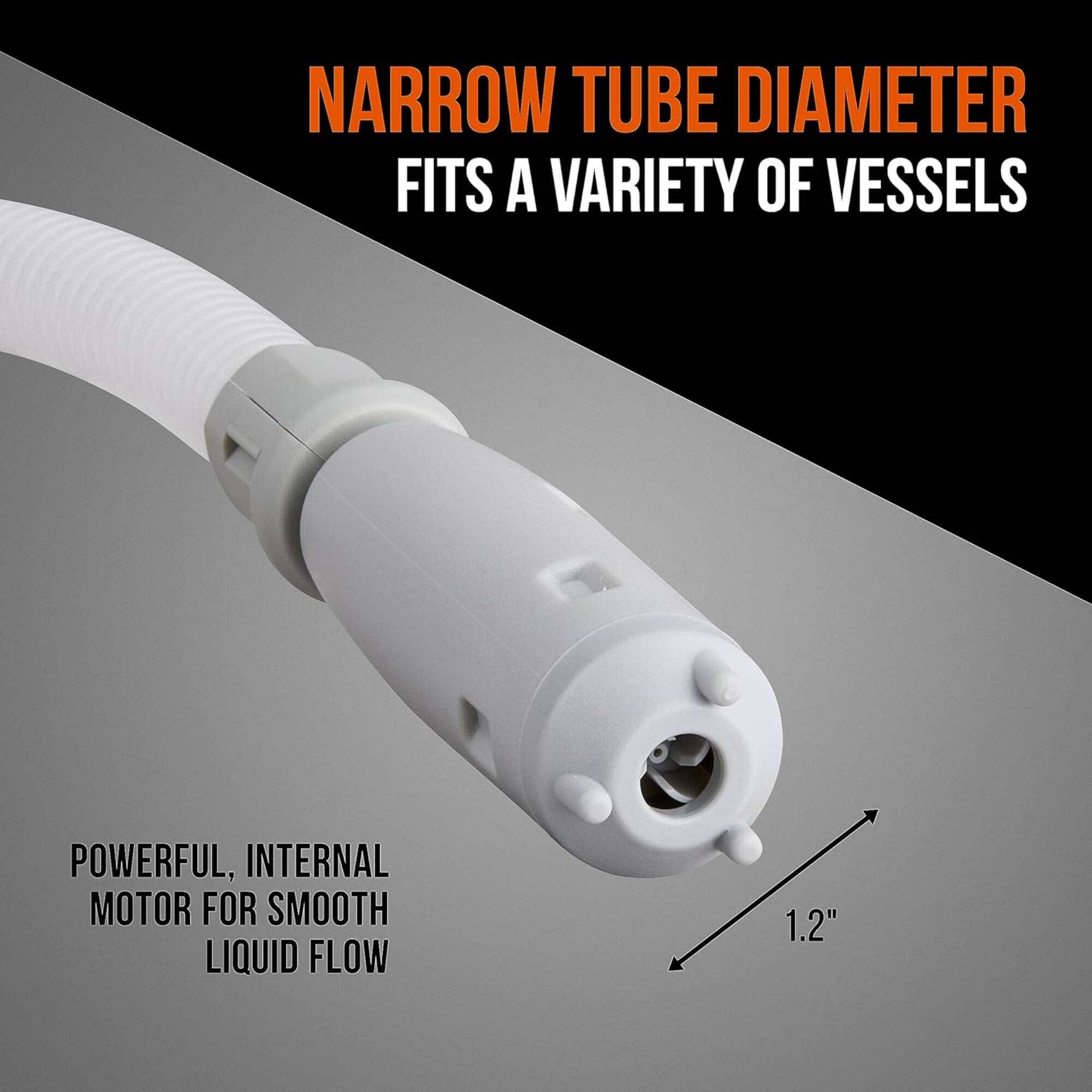 NARROW TUBE DIAMETER FITS A VARIETY OF VESSELS

POWERFUL, INTERNAL MOTOR FOR SMOOTH LIQUID FLOW

1.2"