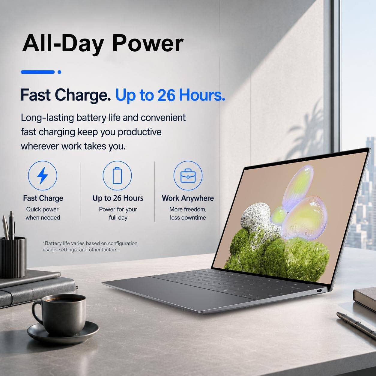 All-Day Power

Fast Charge. Up to 26 Hours.

Long-lasting battery life and convenient fast charging keep you productive wherever work takes you.

Fast Charge
Quick power when needed

Up to 26 Hours
Power for your full day

Work Anywhere
More freedom, less downtime

Battery life varies based on configuration, usage, settings, and other factors.