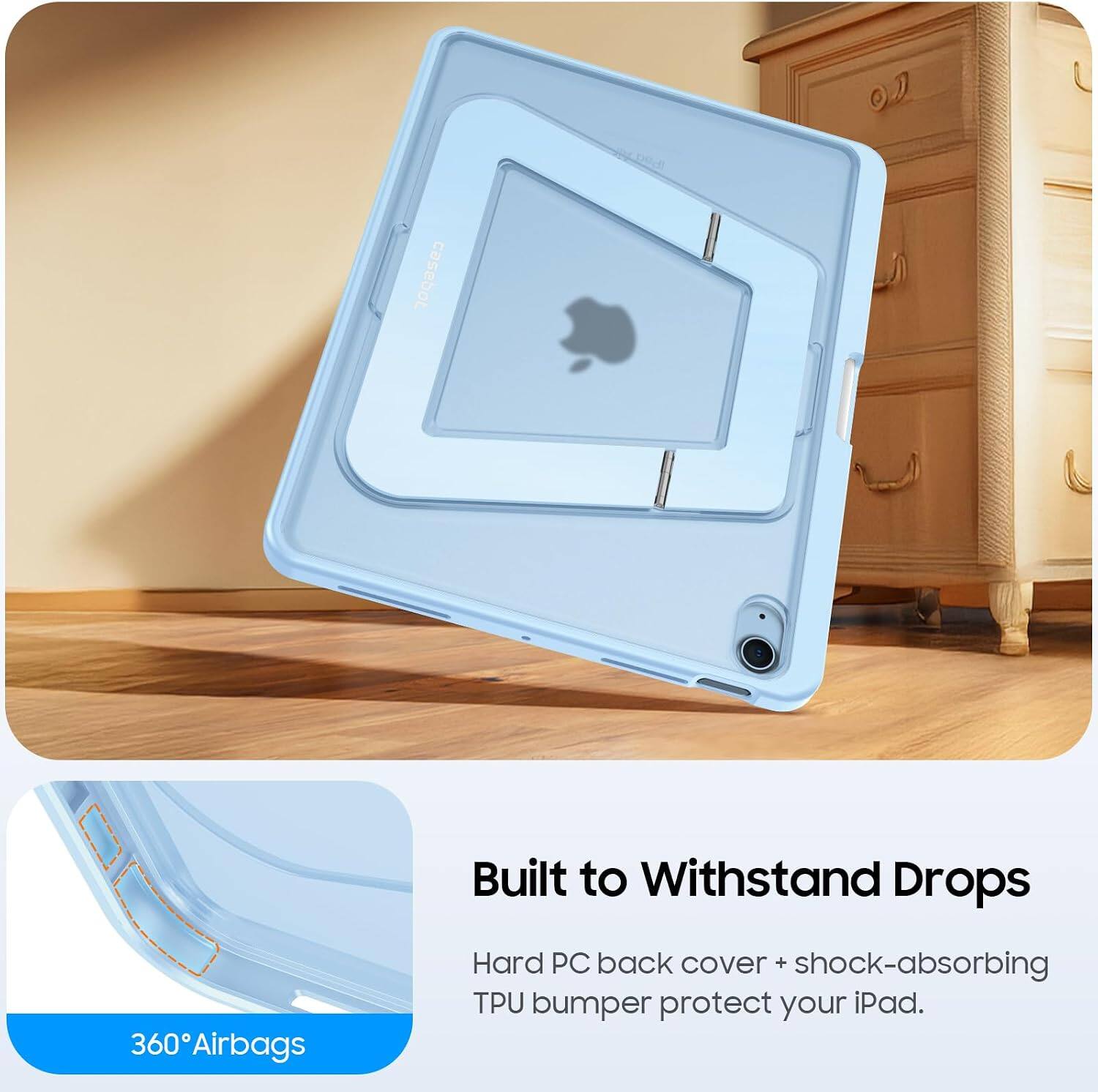 360 Airbags  
Built to Withstand Drops  
Hard PC back cover + shock-absorbing TPU bumper protect your iPad.