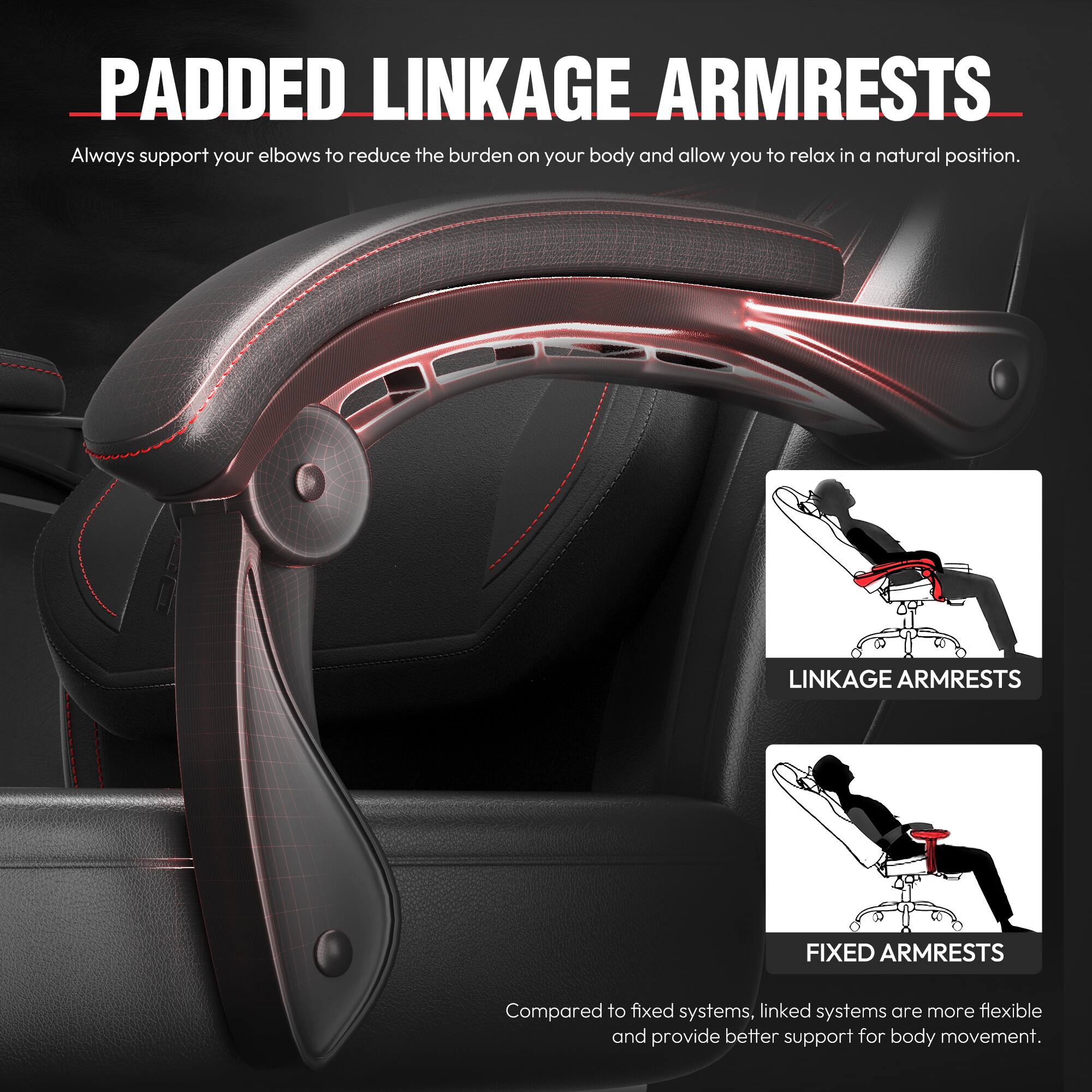 PADDED LINKAGE ARMRESTS  
Always support your elbows to reduce the burden on your body and allow you to relax in a natural position.  

LINKAGE ARMRESTS  
FIXED ARMRESTS  
Compared to fixed systems, linked systems are more flexible and provide better support for body movement.