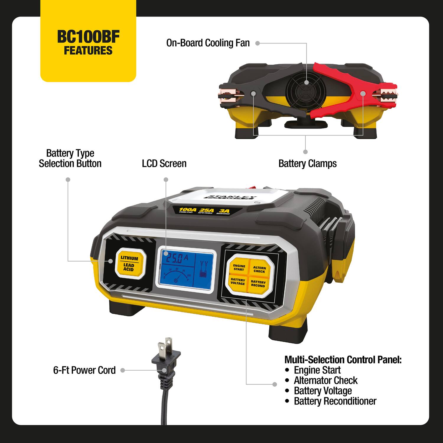 BC100BF FEATURES  
- On-Board Cooling Fan  
- Battery Type Selection Button  
- LCD Screen  
- Battery Clamps (100A, 35A)  
- Lithium Lead Acid  
- 25.0A  
- 6-Ft Power Cord  
- Multi-Selection Control Panel:  
  - Engine Start  
  - Alternator Check  
  - Battery Voltage  
  - Battery Reconditioner