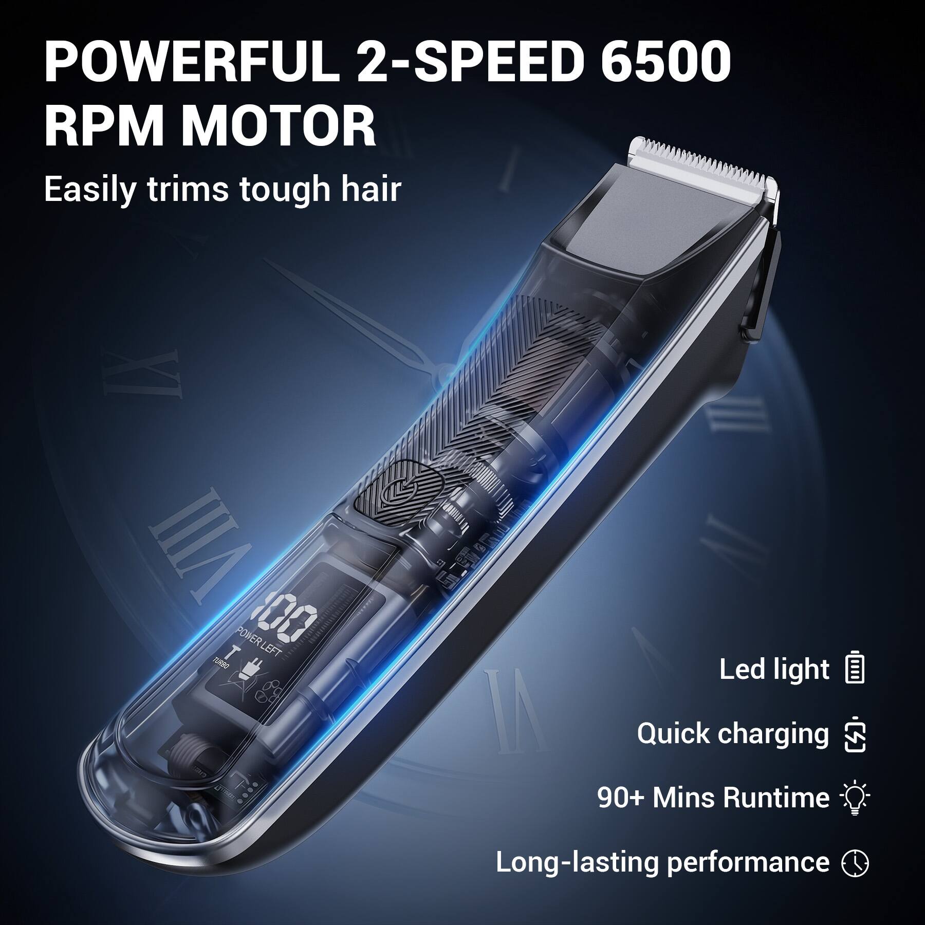 POWERFUL 2-SPEED 6500 RPM MOTOR  
Easily trims tough hair  

Led light  
Quick charging  
90+ Mins Runtime  
Long-lasting performance