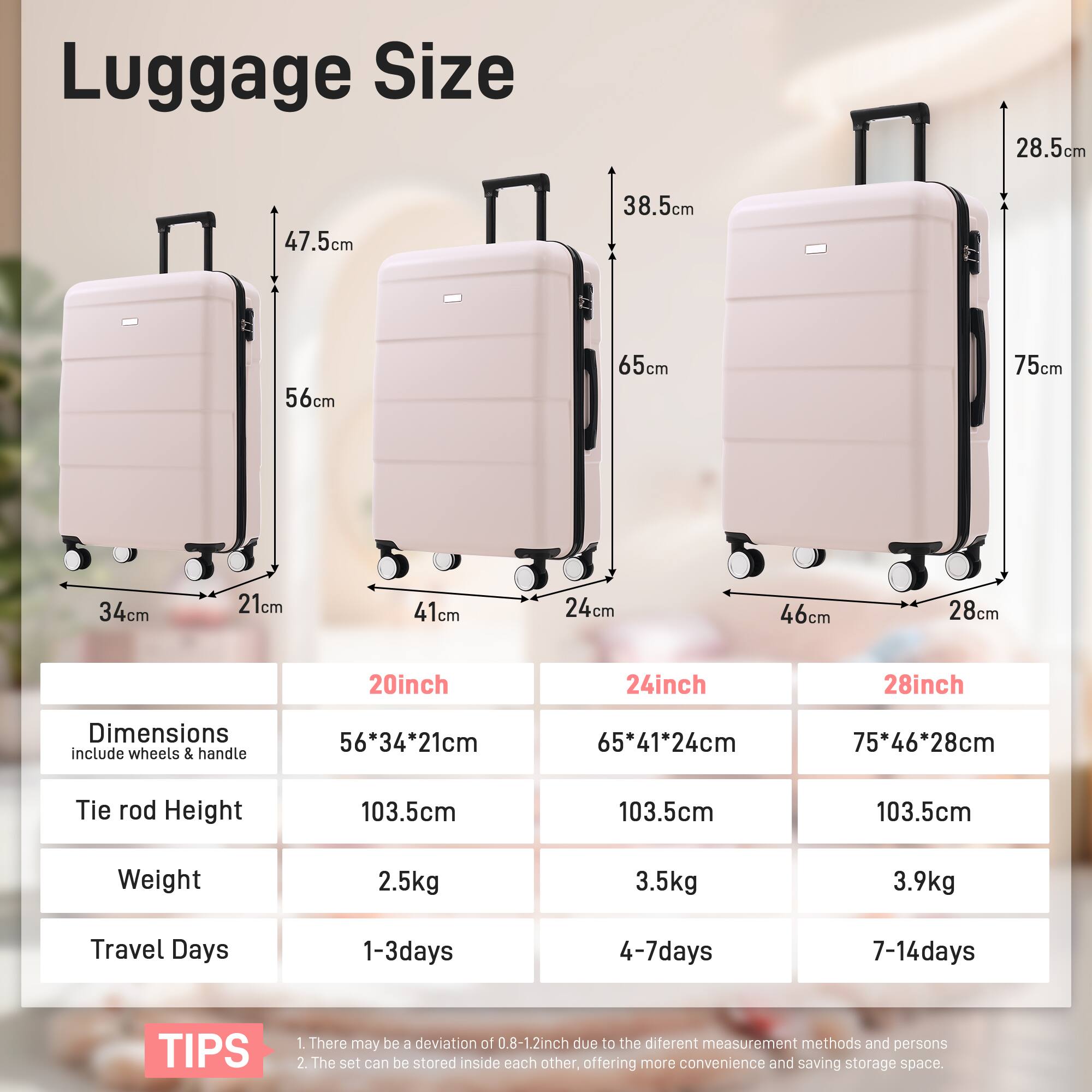 Luggage Size

20inch  
Dimensions (include wheels & handle): 56*34*21cm  
Tie rod Height: 103.5cm  
Weight: 2.5kg  
Travel Days: 1-3days  

24inch  
Dimensions (include wheels & handle): 65*41*24cm  
Tie rod Height: 103.5cm  
Weight: 3.5kg  
Travel Days: 4-7days  

28inch  
Dimensions (include wheels & handle): 75*46*28cm  
Tie rod Height: 103.5cm  
Weight: 3.9kg  
Travel Days: 7-14days  

TIPS  
1. There may be a deviation of 0.8-1.2inch due to the different measurement methods and persons.  
2. The set can be stored inside each other, offering more convenience and saving storage space.