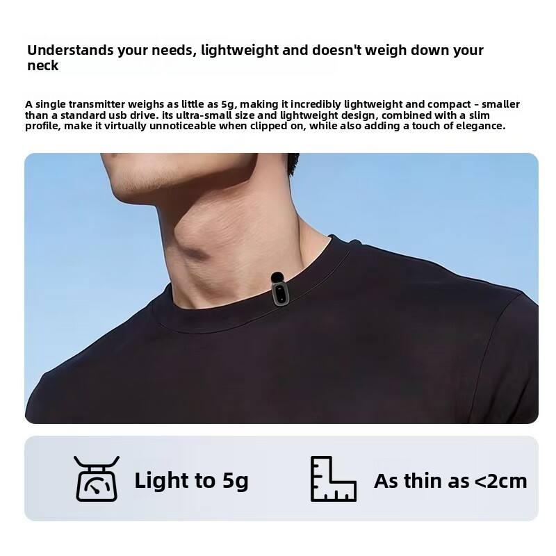 Understands your needs, lightweight and doesn't weigh down your neck

A single transmitter weighs as little as 5g, making it incredibly lightweight and compact – smaller than a standard USB drive. Its ultra-small size and lightweight design, combined with a slim profile, make it virtually unnoticeable when clipped on, while also adding a touch of elegance.

Light to 5g  
As thin as <2cm
