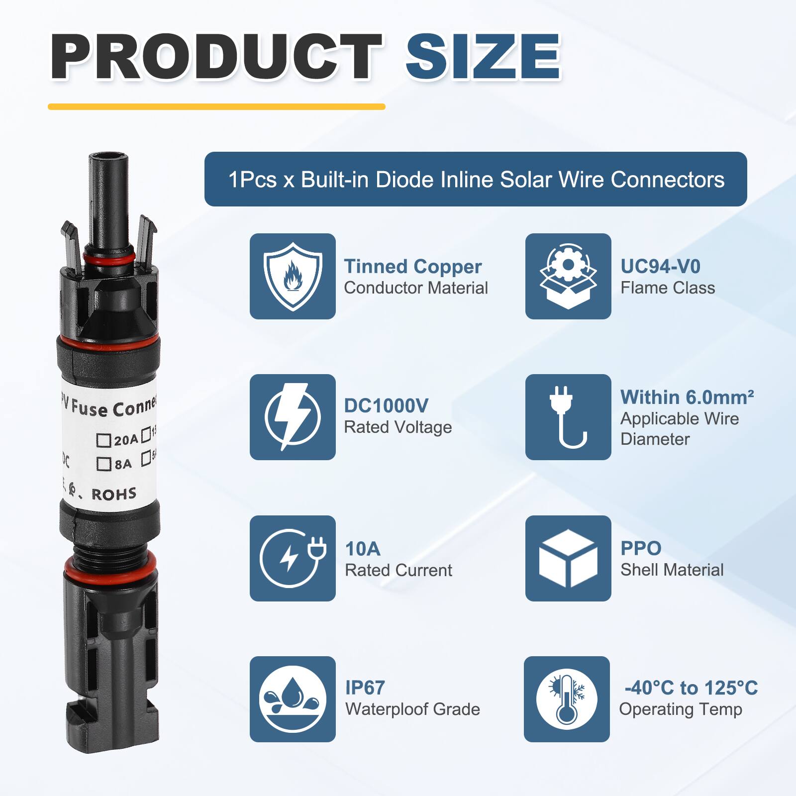PRODUCT SIZE

1Pcs x Built-in Diode Inline Solar Wire Connectors

- Tinned Copper Conductor Material
- UC94-V0 Flame Class
- DC1000V Rated Voltage
- Within 6.0mm² Applicable Wire Diameter
- 10A Rated Current
- PPO Shell Material
- IP67 Waterproof Grade
- -40°C to 125°C Operating Temp