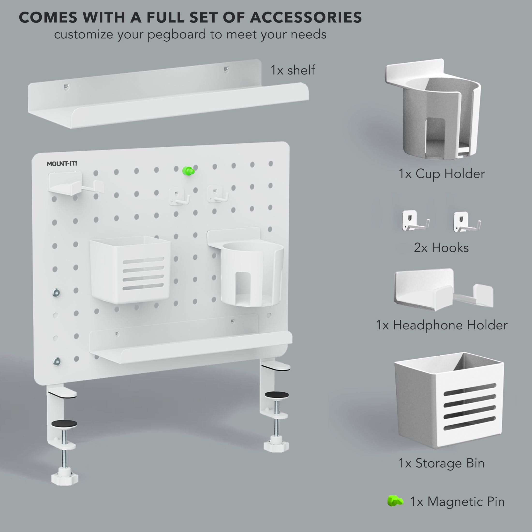COMES WITH A FULL SET OF ACCESSORIES  
customize your pegboard to meet your needs  
1x shelf  
1x Cup Holder  
2x Hooks  
1x Headphone Holder  
1x Storage Bin  
1x Magnetic Pin