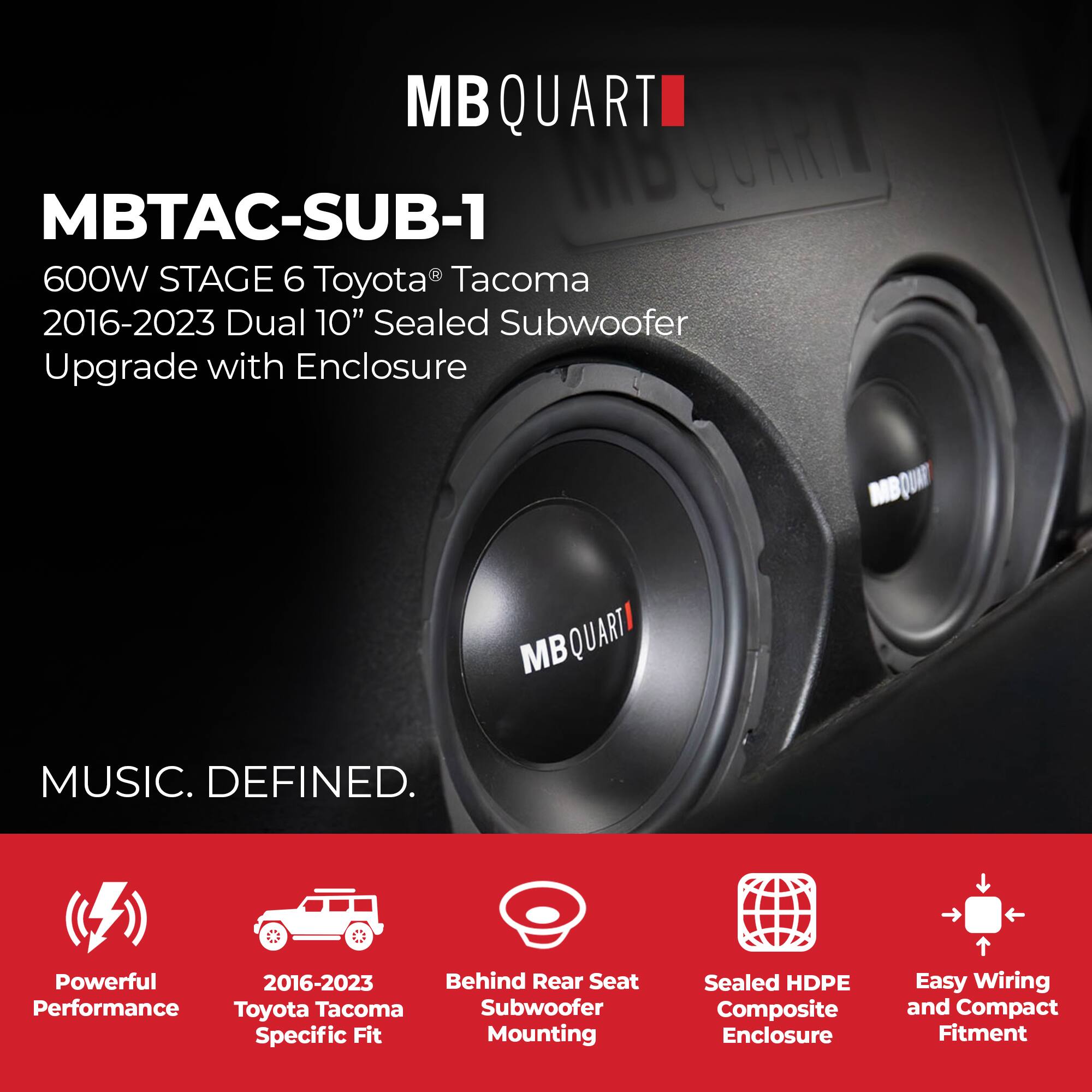 MBQUART MBTAC-SUB-1  
600W STAGE 6 Toyota Tacoma 2016-2023 Dual 10" Sealed Subwoofer Upgrade with Enclosure  
MUSIC. DEFINED.  
Powerful Performance  
2016-2023 Toyota Tacoma Specific Fit  
Behind Rear Seat Subwoofer Mounting  
Sealed HDPE Composite Enclosure  
Easy Wiring and Compact Fitment