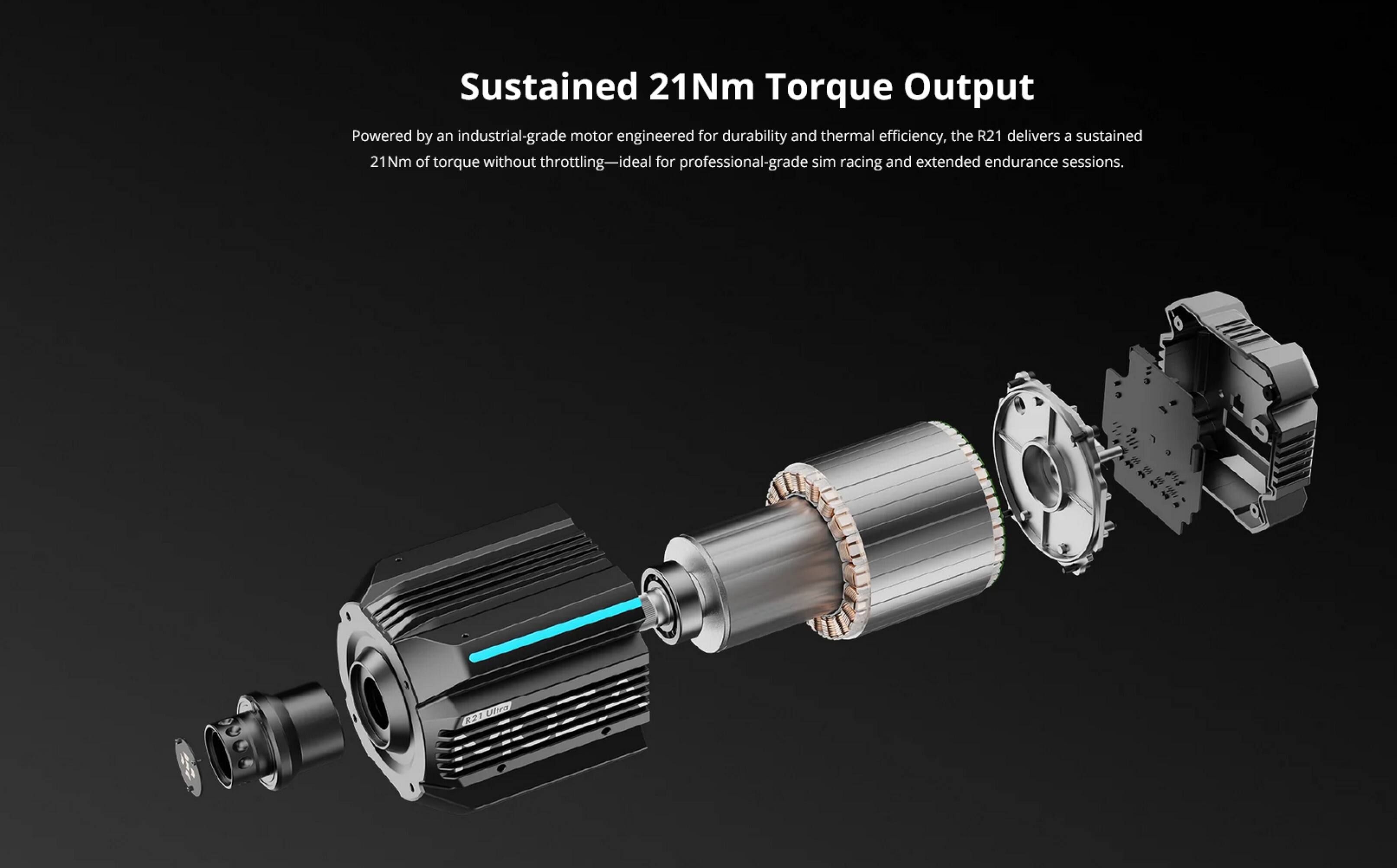 Sustained 21Nm Torque Output

Powered by an industrial-grade motor engineered for durability and thermal efficiency, the R21 delivers a sustained 21Nm of torque without throttling—ideal for professional-grade sim racing and extended endurance sessions.