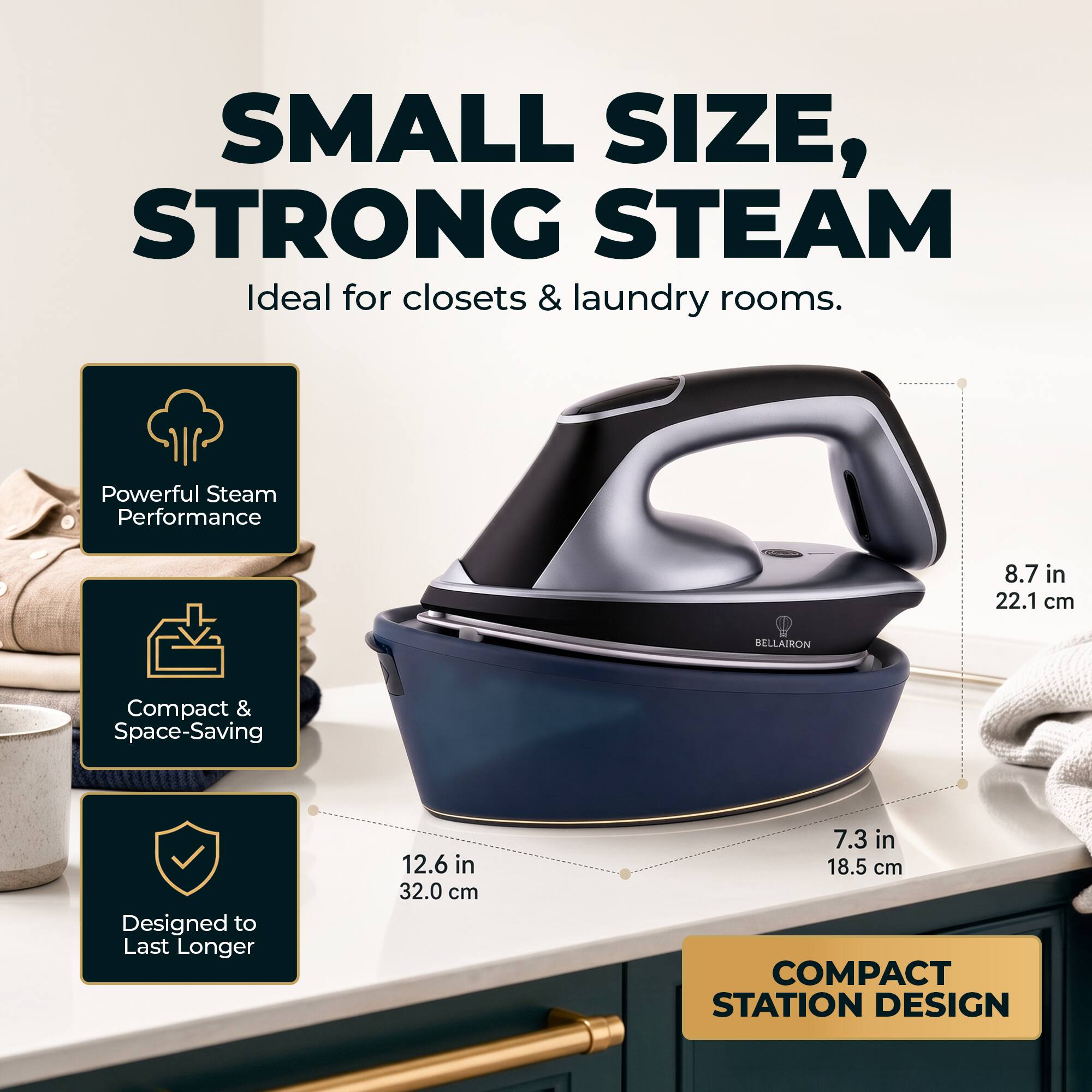 SMALL SIZE, STRONG STEAM  
Ideal for closets & laundry rooms.  

Powerful Steam Performance  
8.7 in 22.1 cm  

Compact & Space-Saving  
12.6 in 32.0 cm  

Designed to Last Longer  
7.3 in 18.5 cm  

COMPACT STATION DESIGN