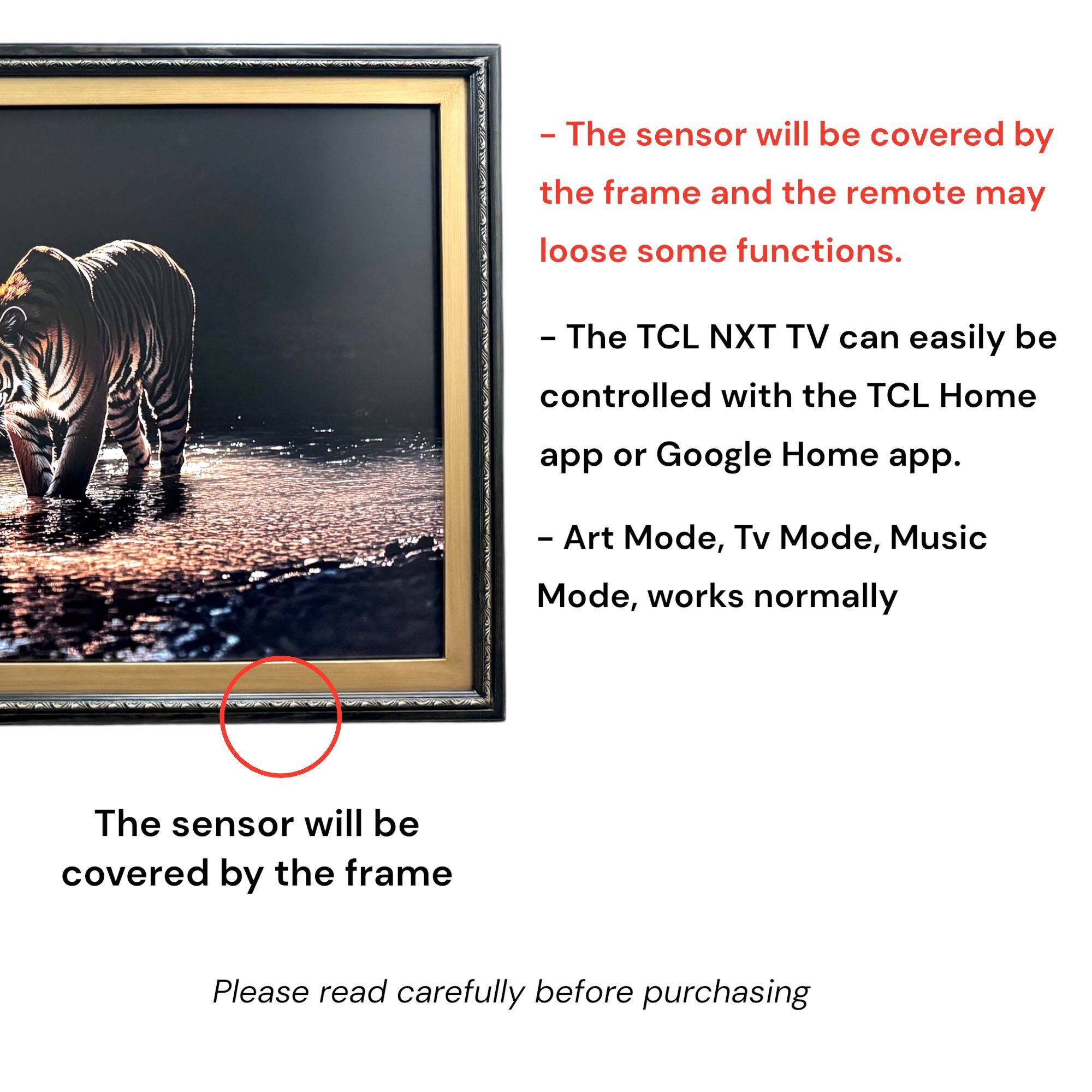 - The sensor will be covered by the frame and the remote may lose some functions.
- The TCL NXT TV can easily be controlled with the TCL Home app or Google Home app.
- Art Mode, Tv Mode, Music Mode, works normally
- The sensor will be covered by the frame
- Please read carefully before purchasing