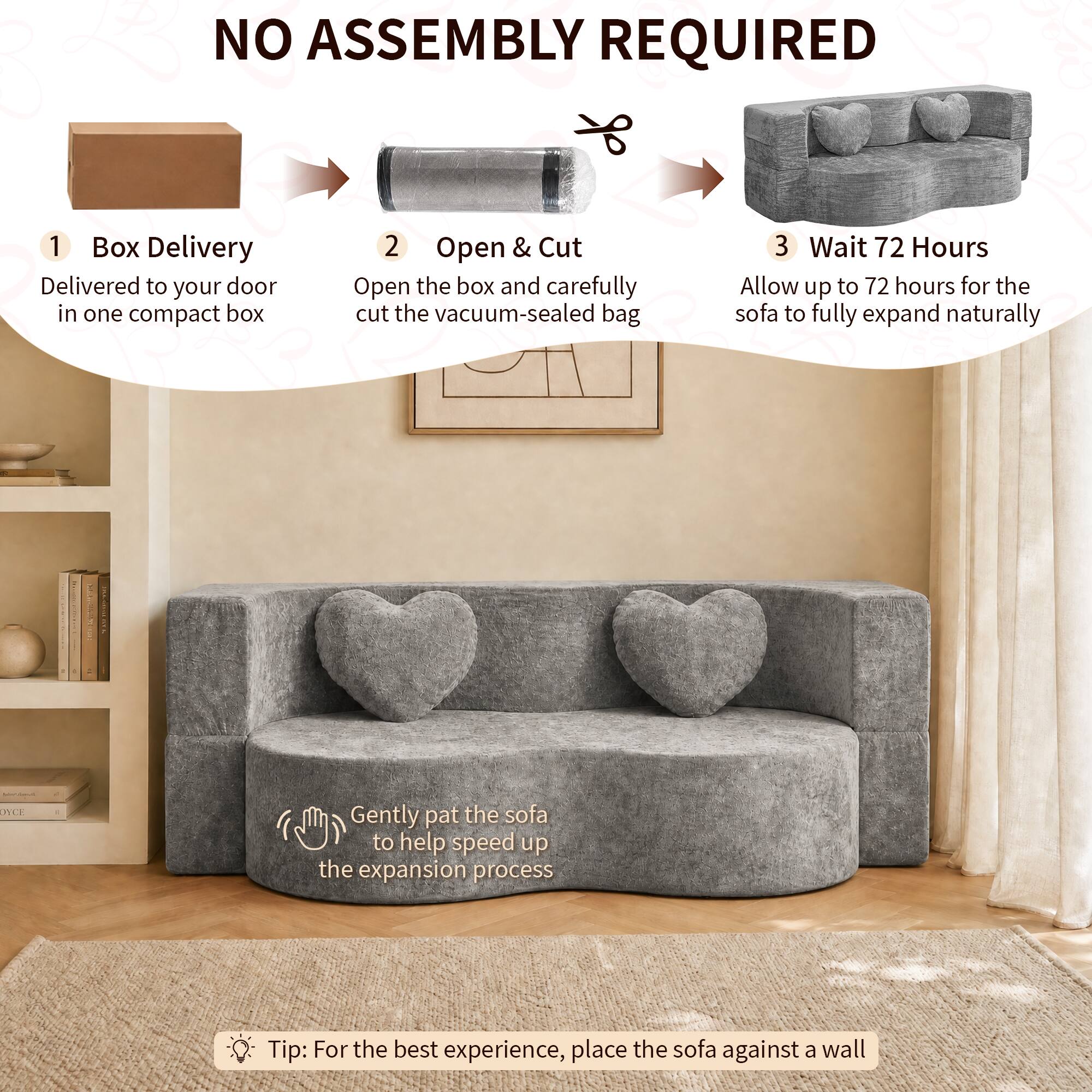 NO ASSEMBLY REQUIRED

1. Box Delivery
   - Delivered to your door in one compact box

2. Open & Cut
   - Open the box and carefully cut the vacuum-sealed bag

3. Wait 72 Hours
   - Allow up to 72 hours for the sofa to fully expand naturally

Tip: For the best experience, place the sofa against a wall

Gently pat the sofa to help speed up the expansion process