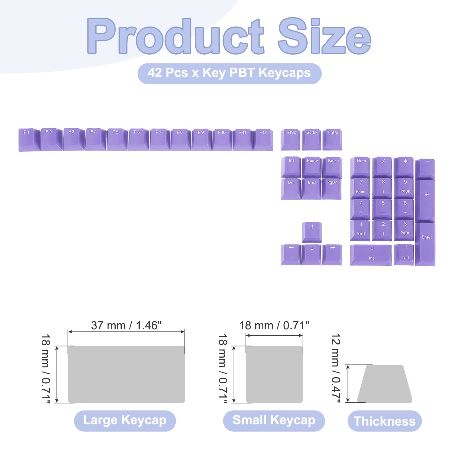 Product Size  
42 Pcs x Key PBT Keycaps  

F1 F2 F3 F4 F5 F6 F7 F8 F9 F10 F11 F12  
PriSc SCILk FIOLI ls Hume Yaute Num / x Del End rqba 7 1 y Homy 1 1 5 roup G + - 1 1 knd 2 i 3 Poon Enter I - : Bit Del  

18 mm / 0.71"  
37 mm / 1.46"  
Large Keycap  

18 mm / 0.71"  
Small Keycap  

12 mm / 0.47"  
Thickness