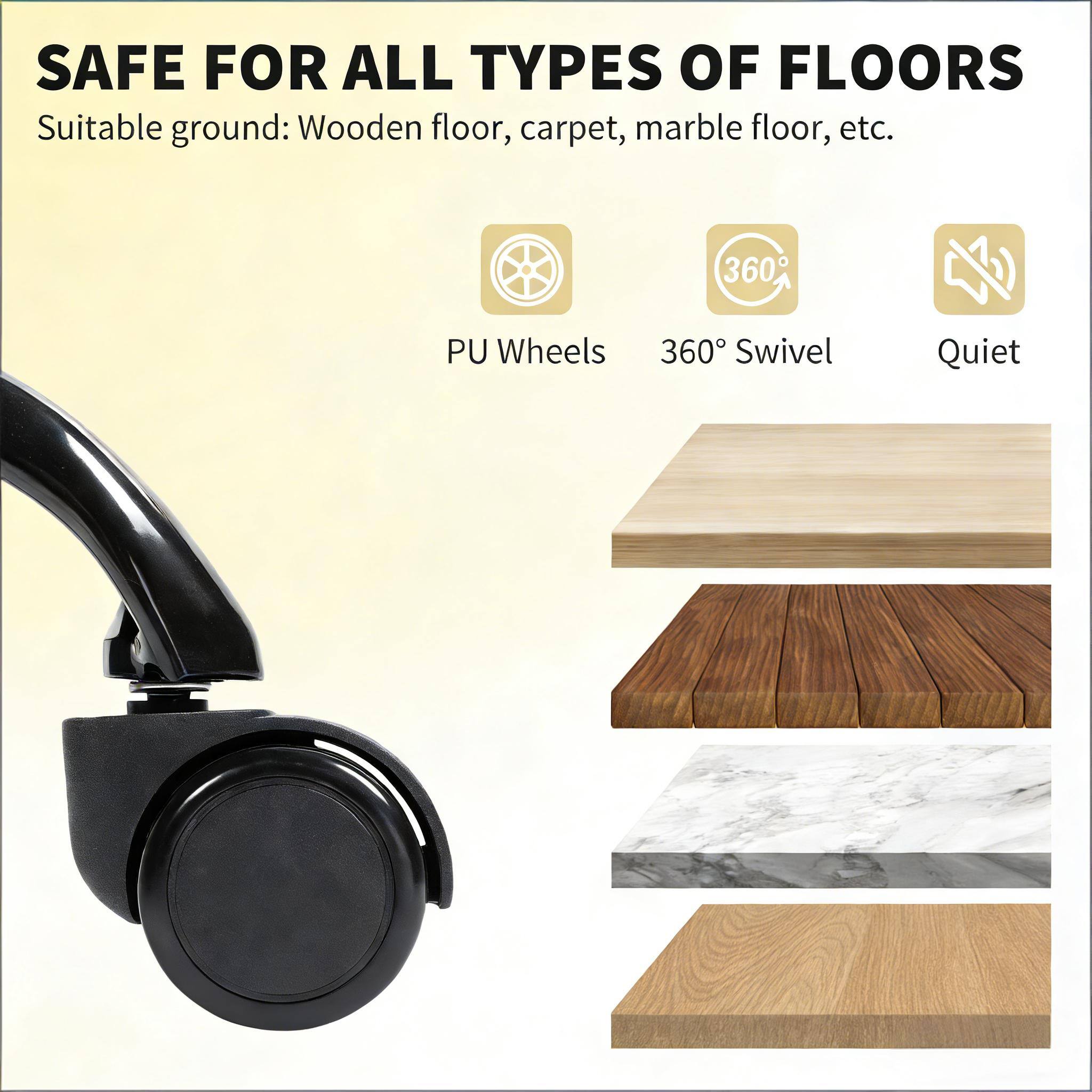 SAFE FOR ALL TYPES OF FLOORS  
Suitable ground: Wooden floor, carpet, marble floor, etc.  

- PU Wheels  
- 360° Swivel  
- Quiet