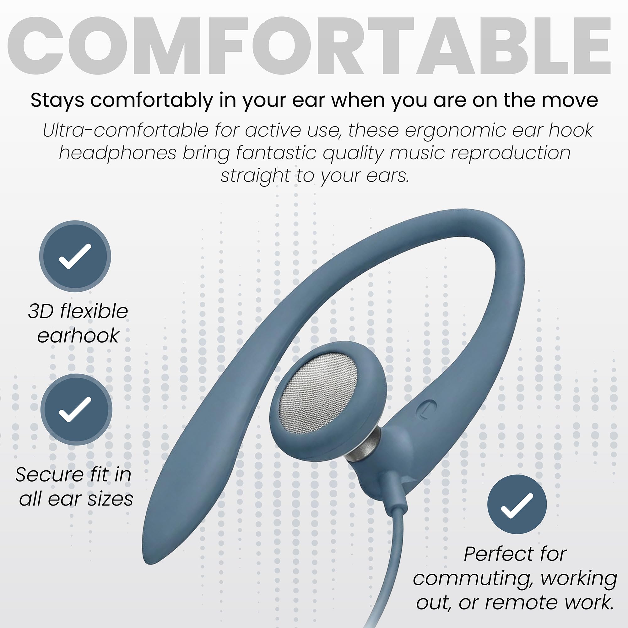 COMFORTABLE  
Stays comfortably in your ear when you are on the move  
Ultra-comfortable for active use, these ergonomic ear hook headphones bring fantastic quality music reproduction straight to your ears.  
3D flexible earhook  
Secure fit in all ear sizes  
Perfect for commuting, working out, or remote work.