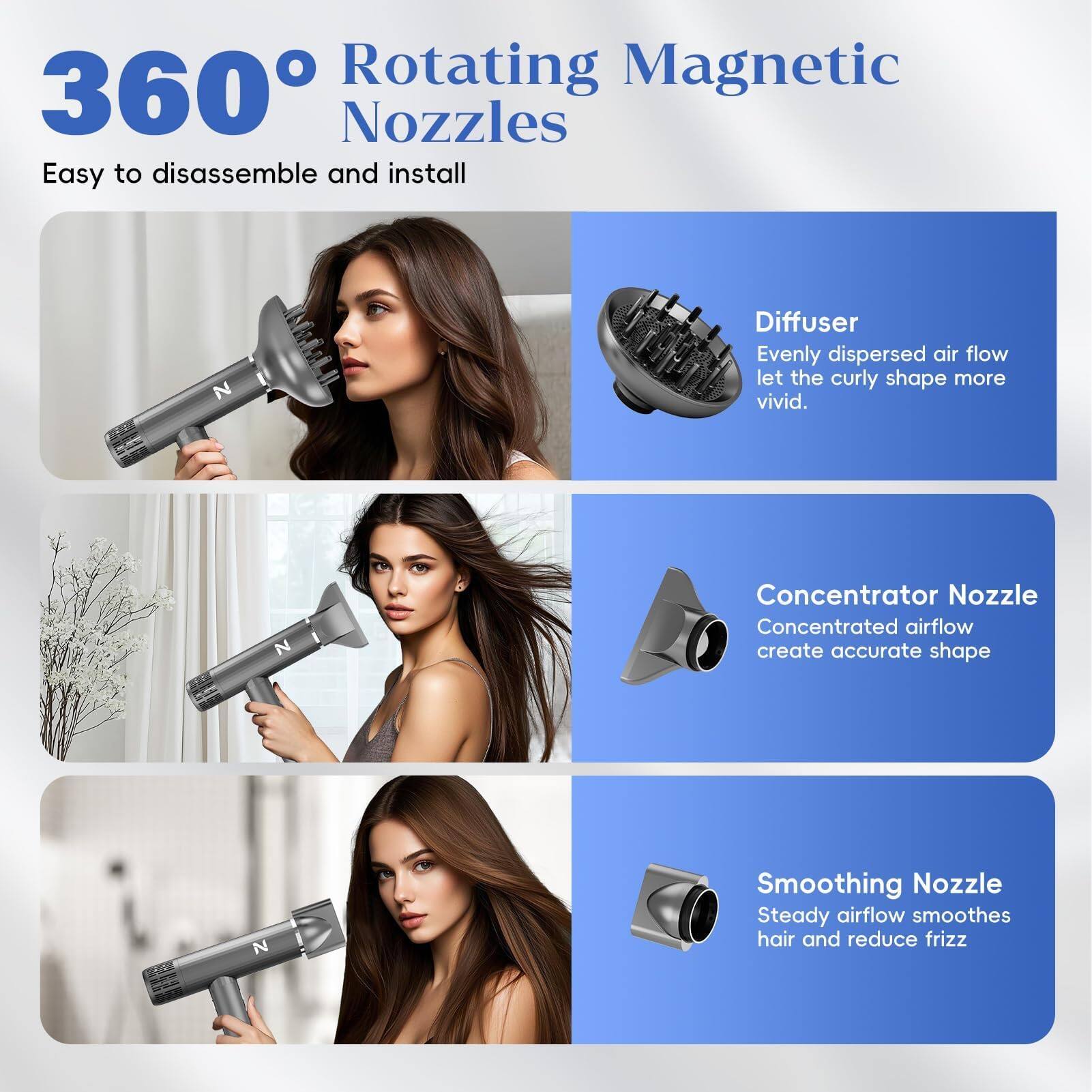 360° Rotating Magnetic Nozzles  
Easy to disassemble and install

- Diffuser  
  Evenly dispersed airflow let the curly shape more vivid.

- Concentrator Nozzle  
  Concentrated airflow create accurate shape

- Smoothing Nozzle  
  Steady airflow smoothes hair and reduce frizz
