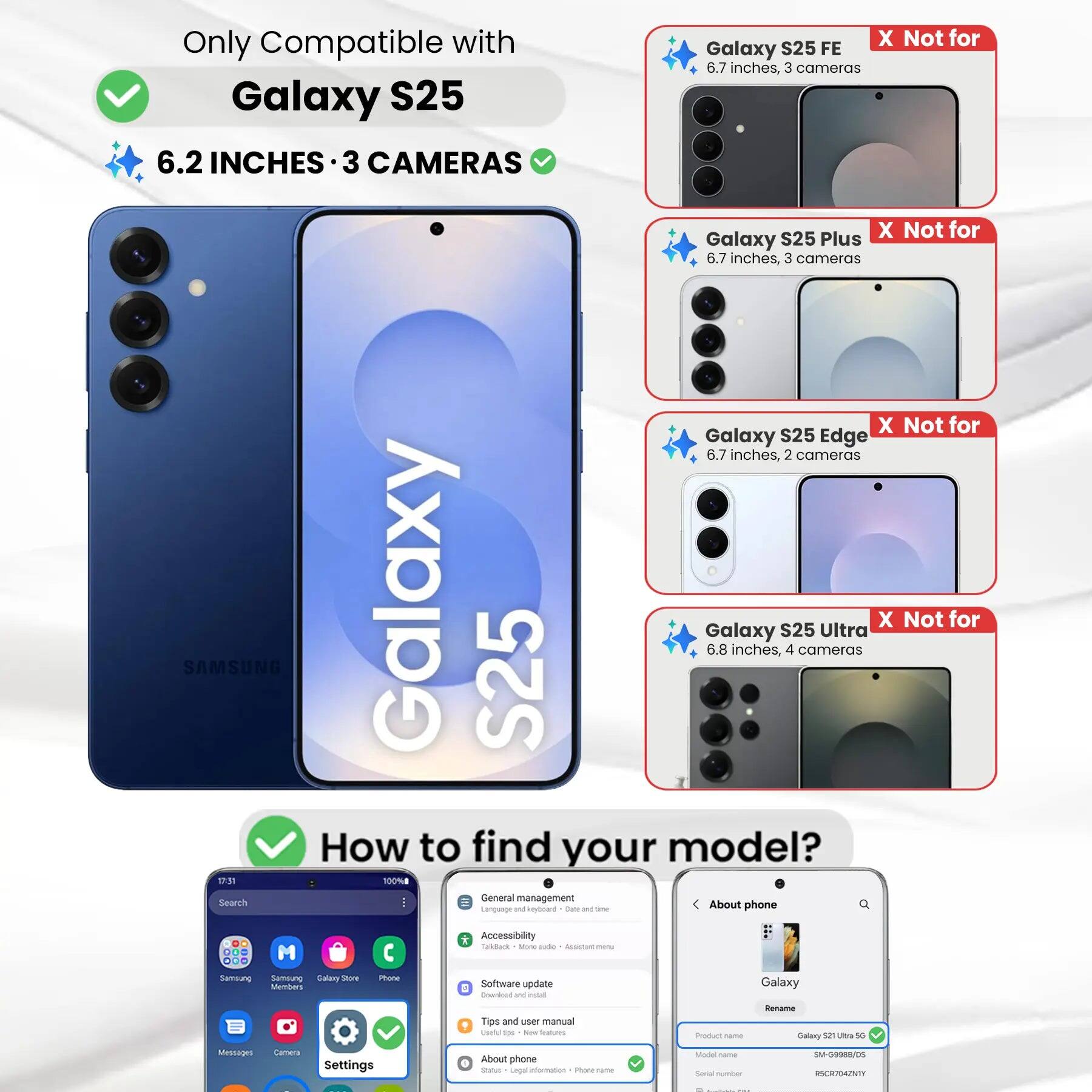 Only Compatible with Galaxy S25  
6.2 INCHES • 3 CAMERAS  

X Not for Galaxy S25 FE  
6.7 inches, 3 cameras  

X Not for Galaxy S25 Plus  
6.7 inches, 3 cameras  

X Not for Galaxy S25 Edge  
6.7 inches, 2 cameras  

X Not for Galaxy S25 Ultra  
6.8 inches, 4 cameras  

How to find your model?  

17:31  
100%  

General management  
Language and keyboard  
Date and time  
Accessibility  
TalkBack  
More settings  
Assistant menu  

Software update  
Download and install user manual  
Tips and user manual  
Useful tips  
New Reatucations  

Product name  
Galaxy S25 Ultra 5G  
Model name  
SM-G9988/DS  
Serial number  
RSCR704ZNTY