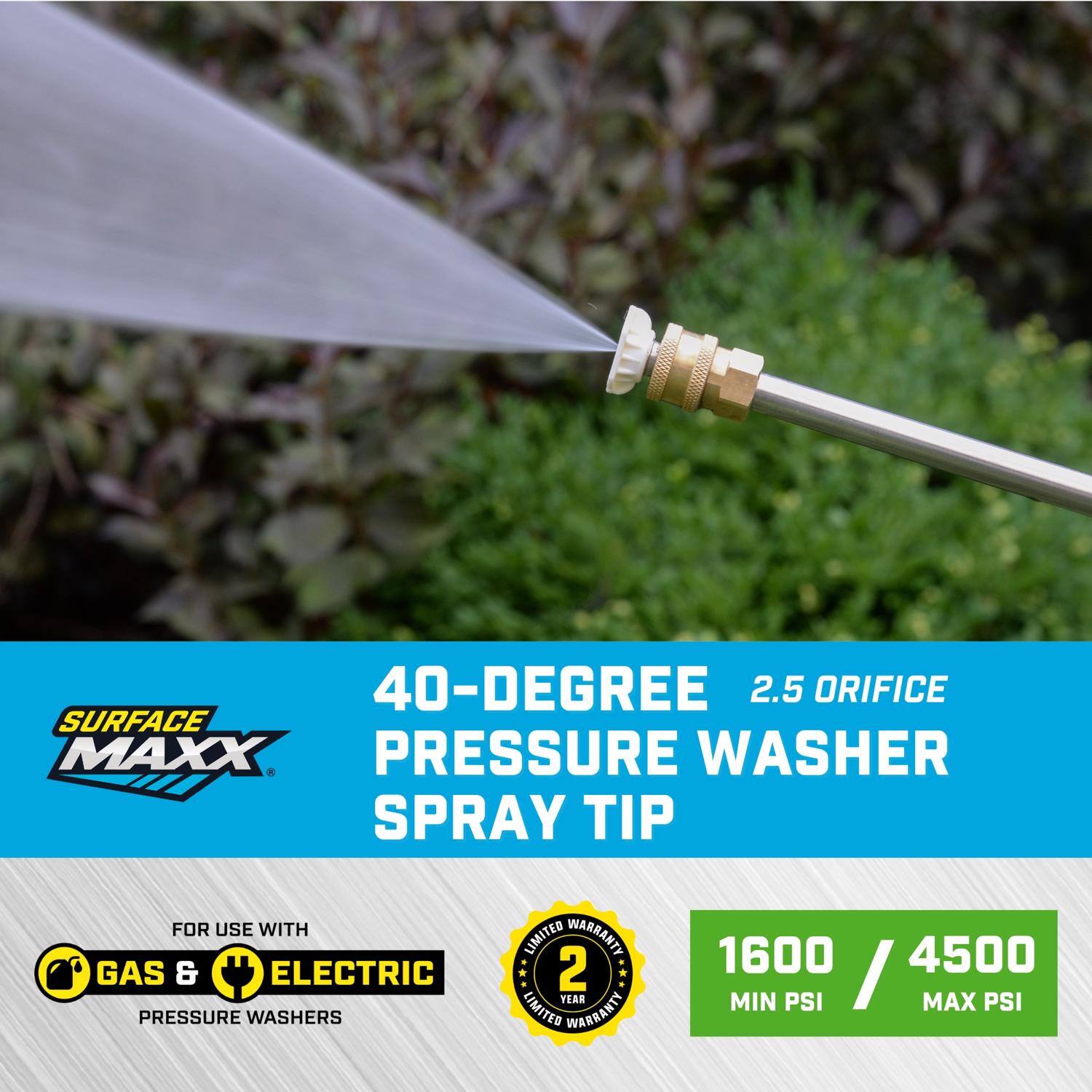 40-Degree 2.5 Orifice Surface Maxx Pressure Washer Spray Tip for use with Gas & Electric Pressure Washers

Limited Warranty: 2 Year

1600 Min PSI / 4500 Max PSI