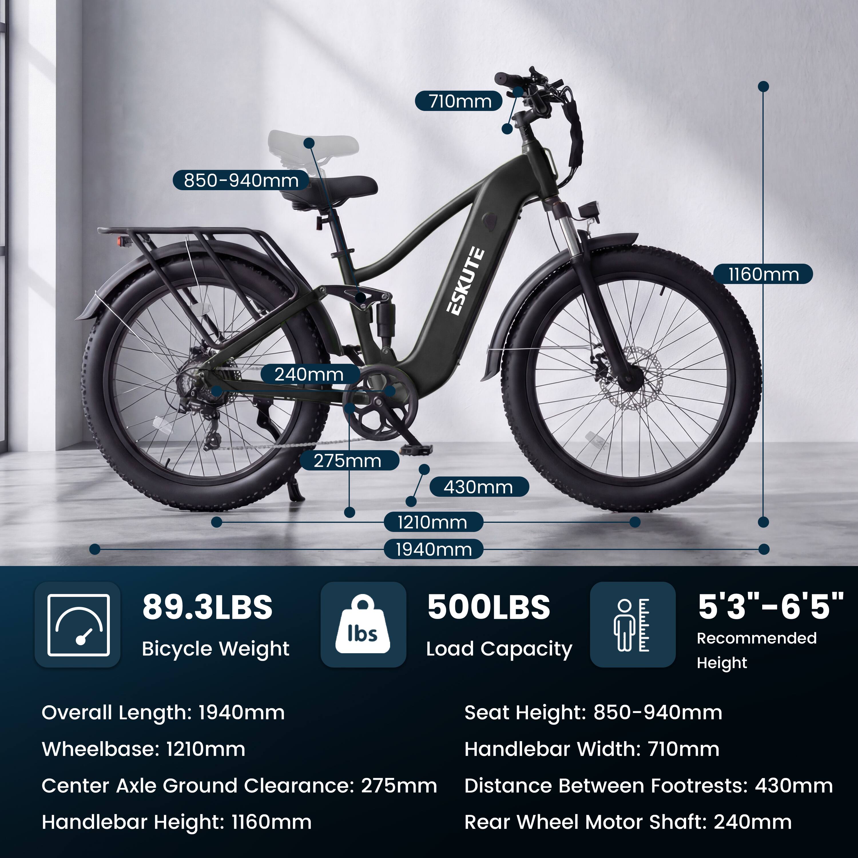 710mm  
850-940mm  
240mm  
ESKUTE  
1160mm  
275mm  
430mm  
1210mm  
1940mm  
89.3LBS  
Bicycle Weight  
500LBS  
Load Capacity  
5'3"-6'5"  
Recommended Height  
Overall Length: 1940mm  
Wheelbase: 1210mm  
Seat Height: 850-940mm  
Handlebar Width: 710mm  
Center Axle Ground Clearance: 275mm  
Distance Between Footrests: 430mm  
Handlebar Height: 1160mm  
Rear Wheel Motor Shaft: 240mm