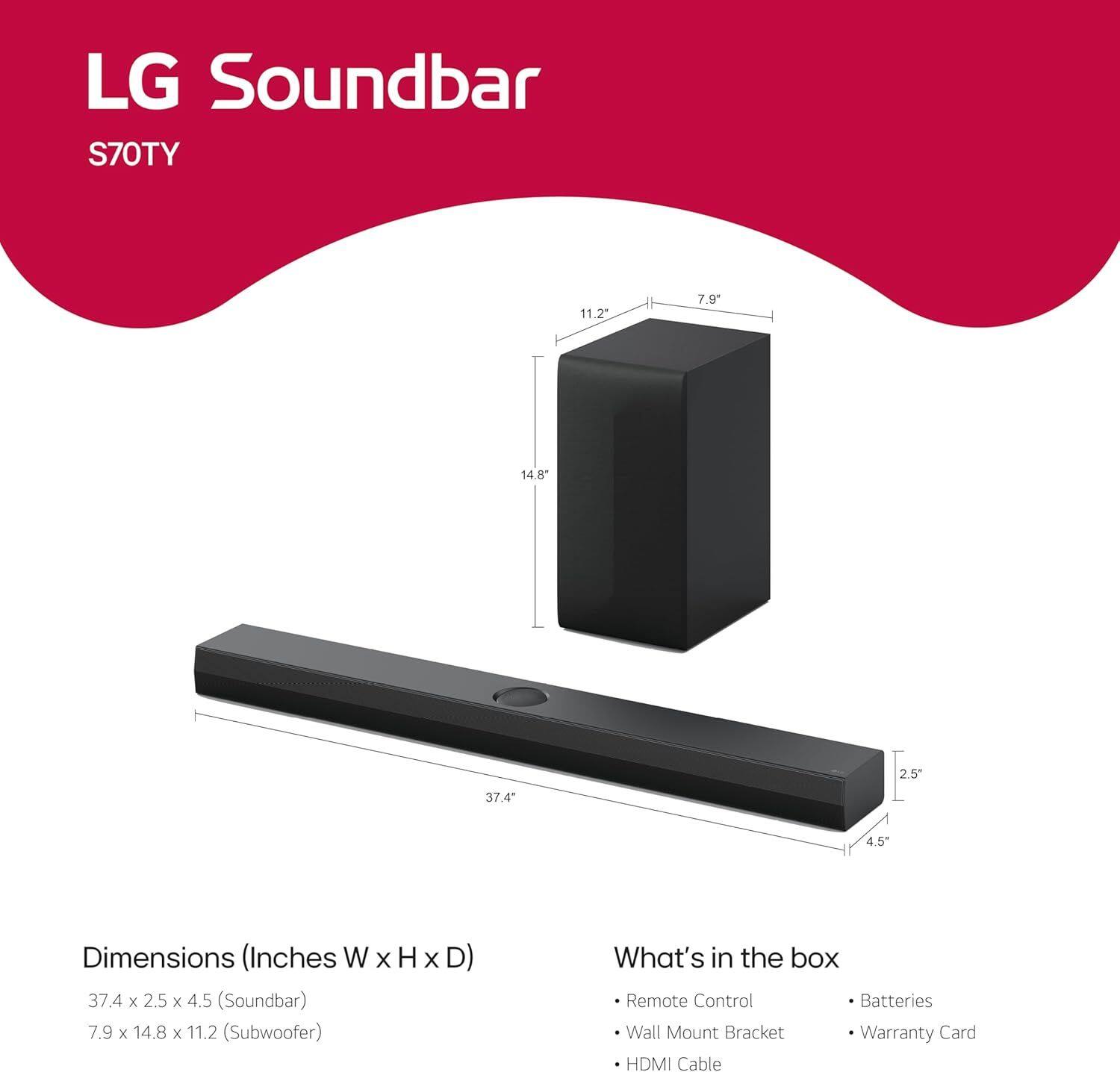 LG Soundbar S70TY

Dimensions (Inches W x H x D)
- Soundbar: 37.4 x 2.5 x 4.5
- Subwoofer: 7.9 x 14.8 x 11.2

What's in the box
- Remote Control
- Batteries
- Wall Mount Bracket
- Warranty Card
- HDMI Cable