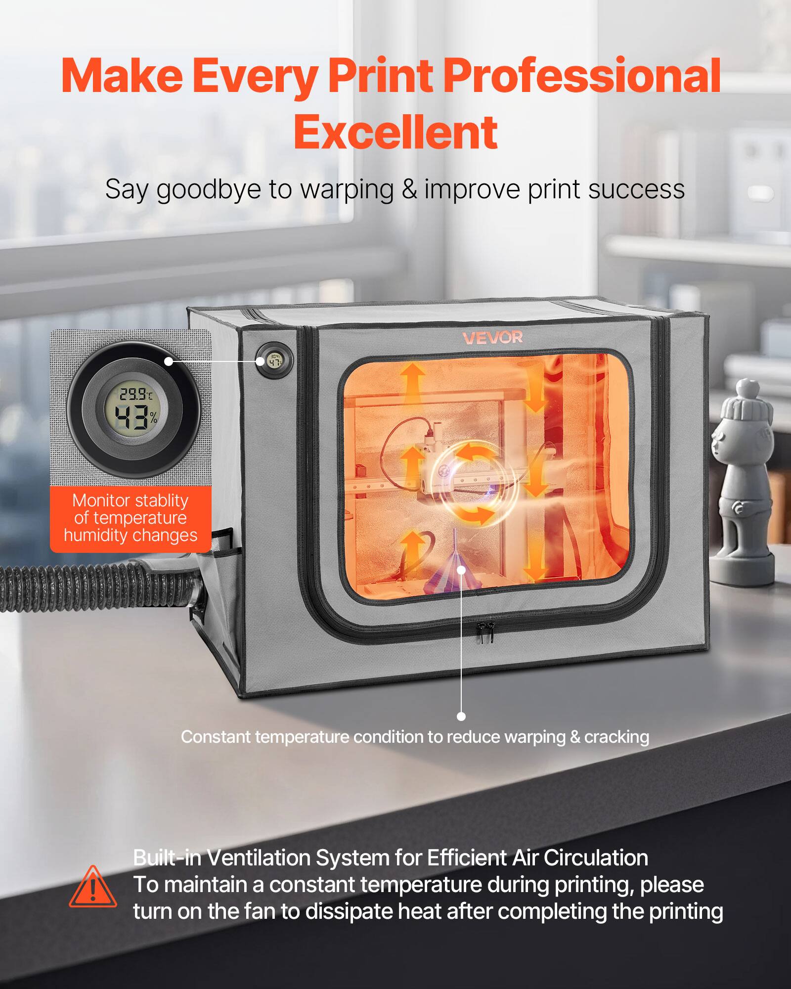 Make Every Print Professional Excellent  
Say goodbye to warping & improve print success

VEVOR

29.9°C 43%

Monitor stability of temperature humidity changes

Constant temperature condition to reduce warping & cracking

Built-in Ventilation System for Efficient Air Circulation  
To maintain a constant temperature during printing, please turn on the fan to dissipate heat after completing the printing