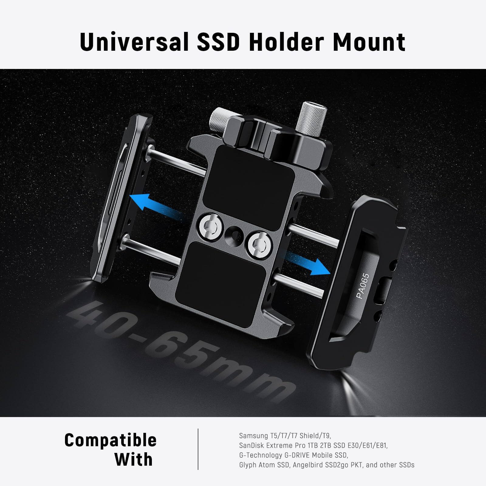 Universal SSD Holder Mount PA065 40-65mm  
Compatible with:  
Samsung T5/T7/T7 Shield/T9,  
SanDisk Extreme Pro 1TB 2TB SSD E30/E61/E81,  
G-Technology G-DRIVE Mobile SSD,  
Glyph Atom SSD,  
Angelbird SSD2go KT,  
and other SSDs