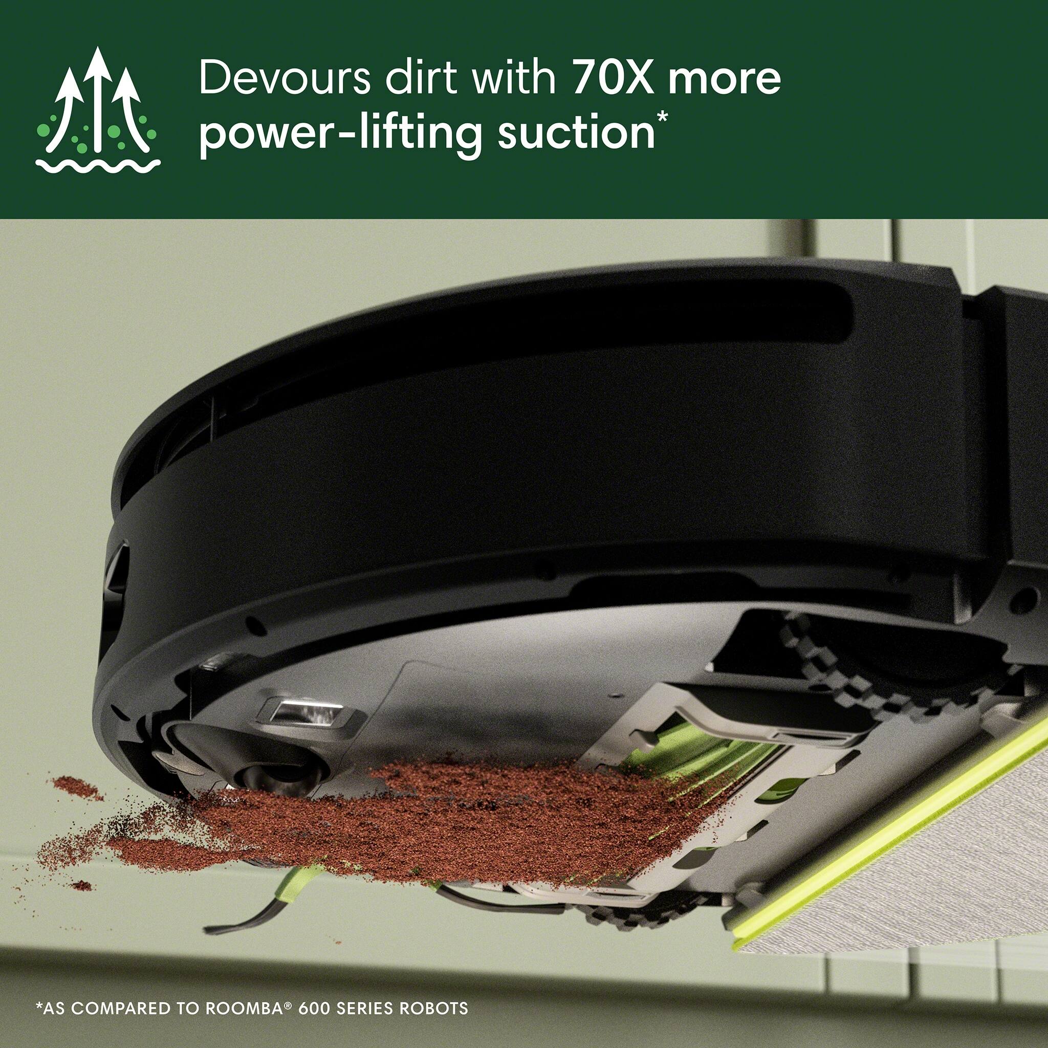 Devours dirt with 70X more power-lifting suction*  
*AS COMPARED TO ROOMBA® 600 SERIES ROBOTS