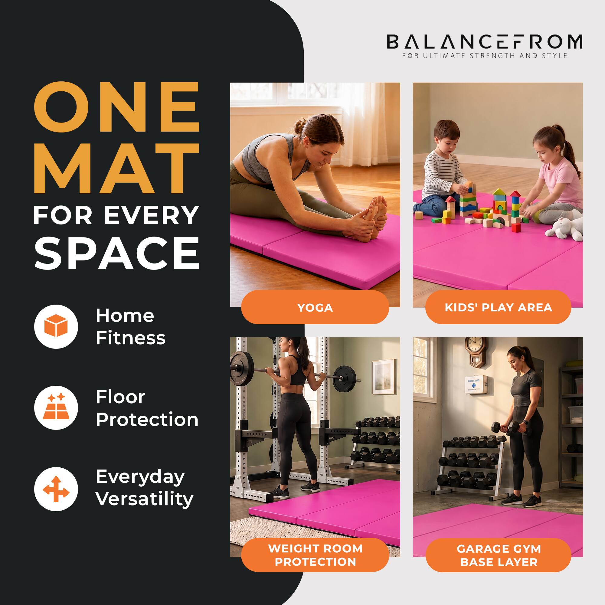 ONE MAT FOR EVERY SPACE

BALANCEFROM FOR ULTIMATE STRENGTH AND STYLE

Home Fitness
YOGA
KIDS' PLAY AREA
Floor Protection
Everyday Versatility
WEIGHT ROOM PROTECTION
GARAGE GYM BASE LAYER