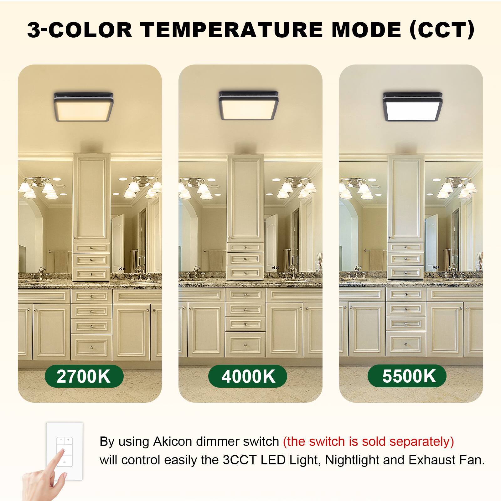 3-COLOR TEMPERATURE MODE (CCT)

2700K 4000K 5500K

By using Akicon dimmer switch (the switch is sold separately) will control easily the 3CCT LED Light, Nightlight and Exhaust Fan.