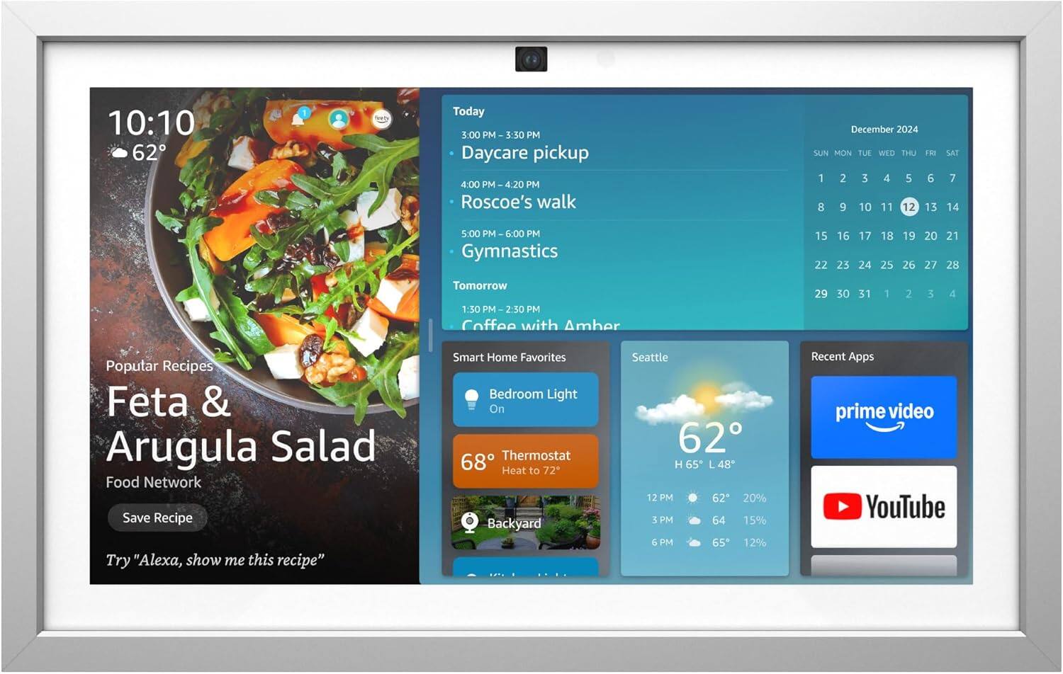 Sure, here is the corrected and grouped text:

---

**10:10**  
**62°F**

**Popular Recipes**  
Feta & Arugula Salad  
Food Network  
Save Recipe  
Try "Alexa, show me this recipe"

**Smart Home Favorites**  
Bedroom Light On  
Thermostat 68°F Heat to 72°F  
Backyard

**Seattle**  
62°F  
H 65°F L 48°F  
12 PM 62°F 20%  
3 PM 64°F 15%  
6 PM 65°F 12%

**Recent Apps**  
prime video  
YouTube

**Today**  
3:00 PM - 3:30 PM  
Daycare pickup  
4:00 PM - 4:20 PM  
Roscoe's walk  
5:00 PM - 6:00 PM  
Gymnastics

**Tomorrow**  
1:30 PM - 2:30 PM  
Coffee with Amber

**December 2024**  
SUN MON TUE WED THU FRI SAT  
1 2 3 4 5 6 7