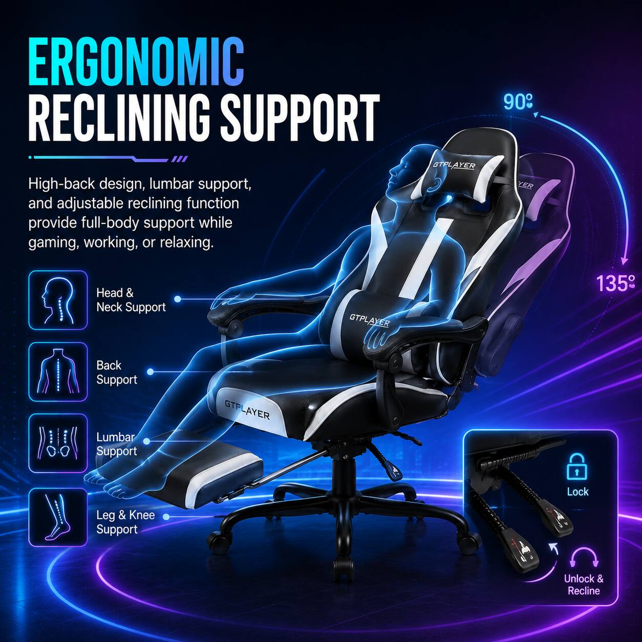 ERGONOMIC RECLINING SUPPORT

High-back design, lumbar support, and adjustable reclining function provide full-body support while gaming, working, or relaxing.

- Head & Neck Support
- Back Support
- Lumbar Support
- Leg & Knee Support

90°

135°

Lock

Unlock & Recline